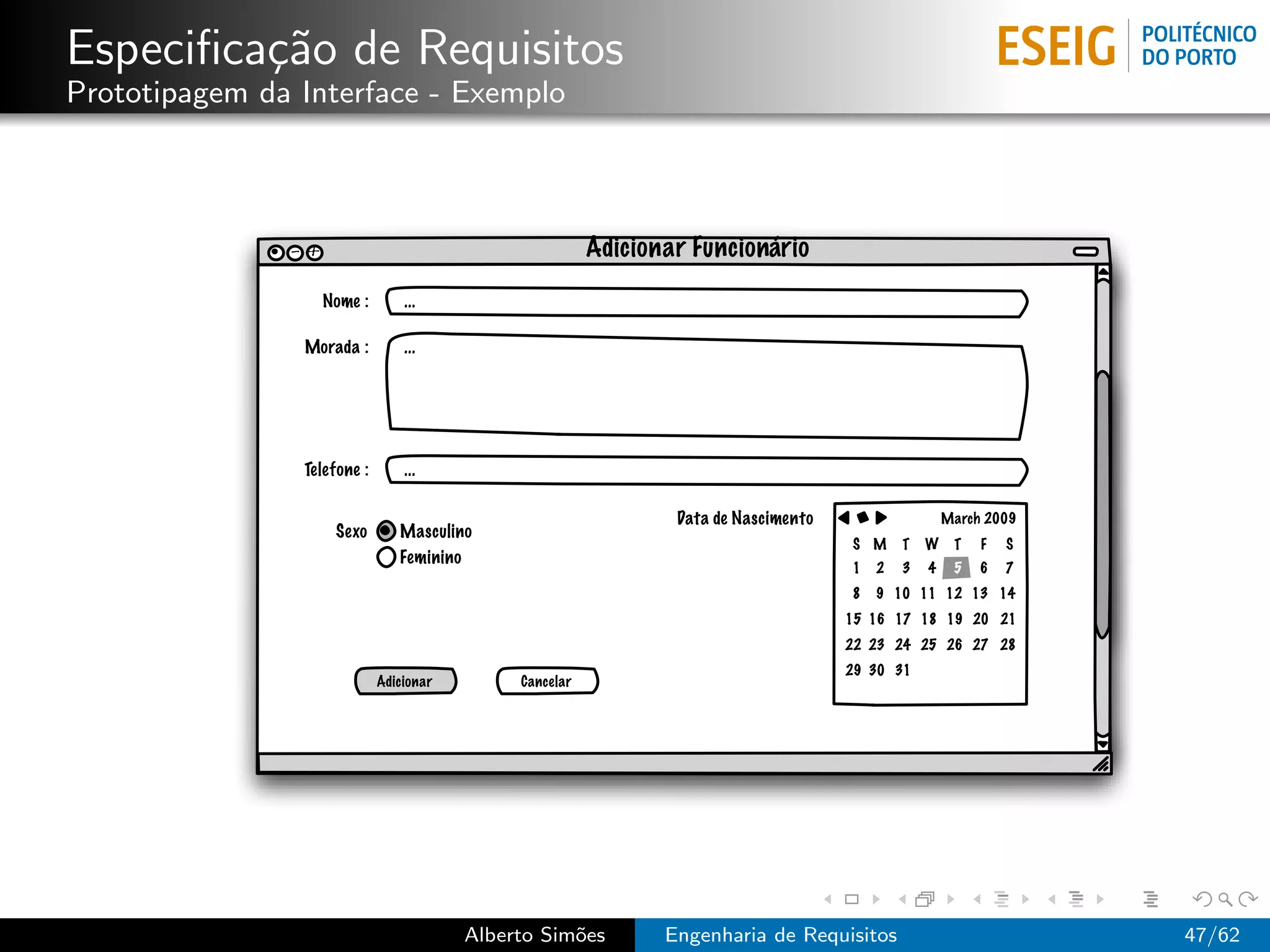 Especiﬁca¸˜o de Requisitos
         ca
Prototipagem da Interface - Exemplo



               - +                                          Adicionar Funcionário
                     Nome :       ...

                Morada :          ...




                Telefone :        ...

                                                                    Data de Nascimento                   March 2009
                      Sexo       Masculino
                                                                                         S M     T   W    T   F   S
                                 Feminino
                                                                                         1   2   3   4    5   6   7
                                                                                         8   9 10 11 12 13 14
                                                                                         15 16 17 18 19 20 21
                                                                                         22 23 24 25 26 27 28
                                                                                         29 30 31
                              Adicionar          Cancelar




                                            Alberto Sim˜es
                                                       o           Engenharia de Requisitos                           47/62
 