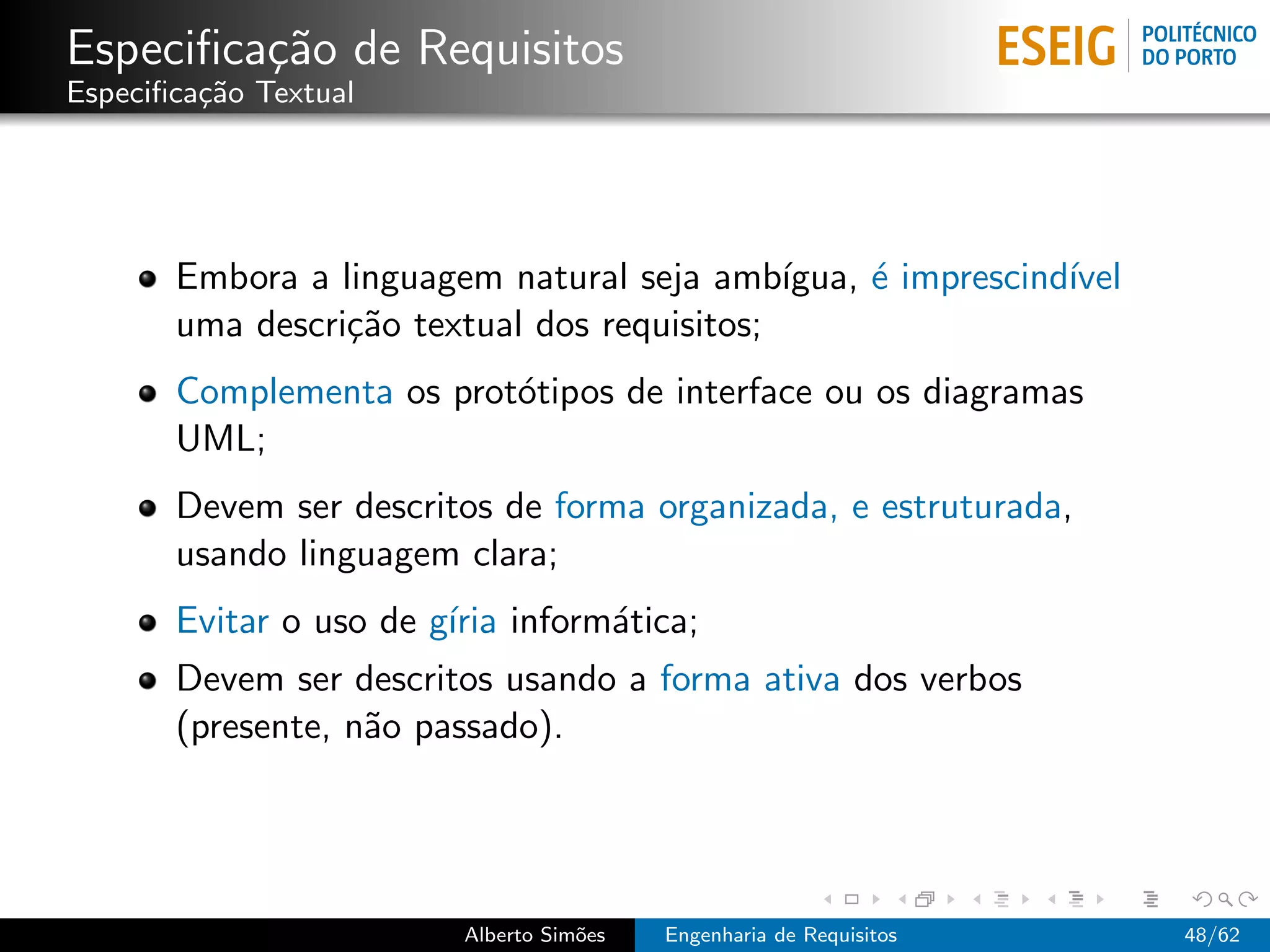Especiﬁca¸˜o de Requisitos
         ca
Especiﬁca¸˜o Textual
         ca




       Embora a linguagem natural seja amb´  ıgua, ´ imprescind´
                                                   e           ıvel
       uma descri¸˜o textual dos requisitos;
                 ca
       Complementa os prot´tipos de interface ou os diagramas
                          o
       UML;
       Devem ser descritos de forma organizada, e estruturada,
       usando linguagem clara;
       Evitar o uso de g´ inform´tica;
                        ıria    a
       Devem ser descritos usando a forma ativa dos verbos
       (presente, n˜o passado).
                   a




                         Alberto Sim˜es
                                    o     Engenharia de Requisitos    48/62
 
