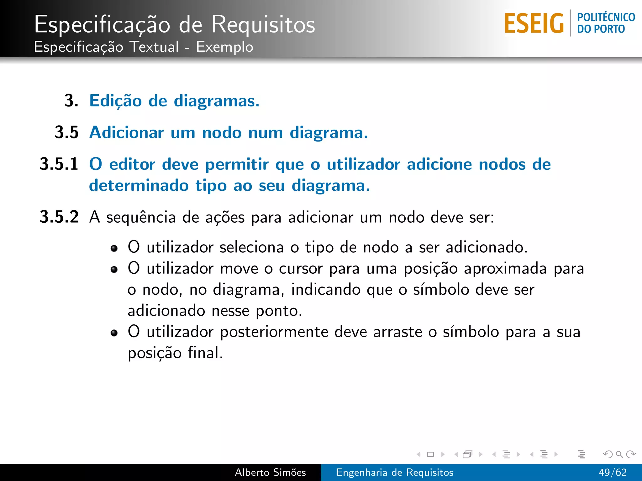 Especiﬁca¸˜o de Requisitos
         ca
Especiﬁca¸˜o Textual - Exemplo
         ca


    3. Edi¸˜o de diagramas.
          ca
  3.5 Adicionar um nodo num diagrama.
3.5.1 O editor deve permitir que o utilizador adicione nodos de
      determinado tipo ao seu diagrama.
3.5.2 A sequˆncia de a¸˜es para adicionar um nodo deve ser:
            e         co
            O utilizador seleciona o tipo de nodo a ser adicionado.
            O utilizador move o cursor para uma posi¸˜o aproximada para
                                                      ca
            o nodo, no diagrama, indicando que o s´ ımbolo deve ser
            adicionado nesse ponto.
            O utilizador posteriormente deve arraste o s´ımbolo para a sua
            posi¸˜o ﬁnal.
                ca




                           Alberto Sim˜es
                                      o     Engenharia de Requisitos         49/62
 
