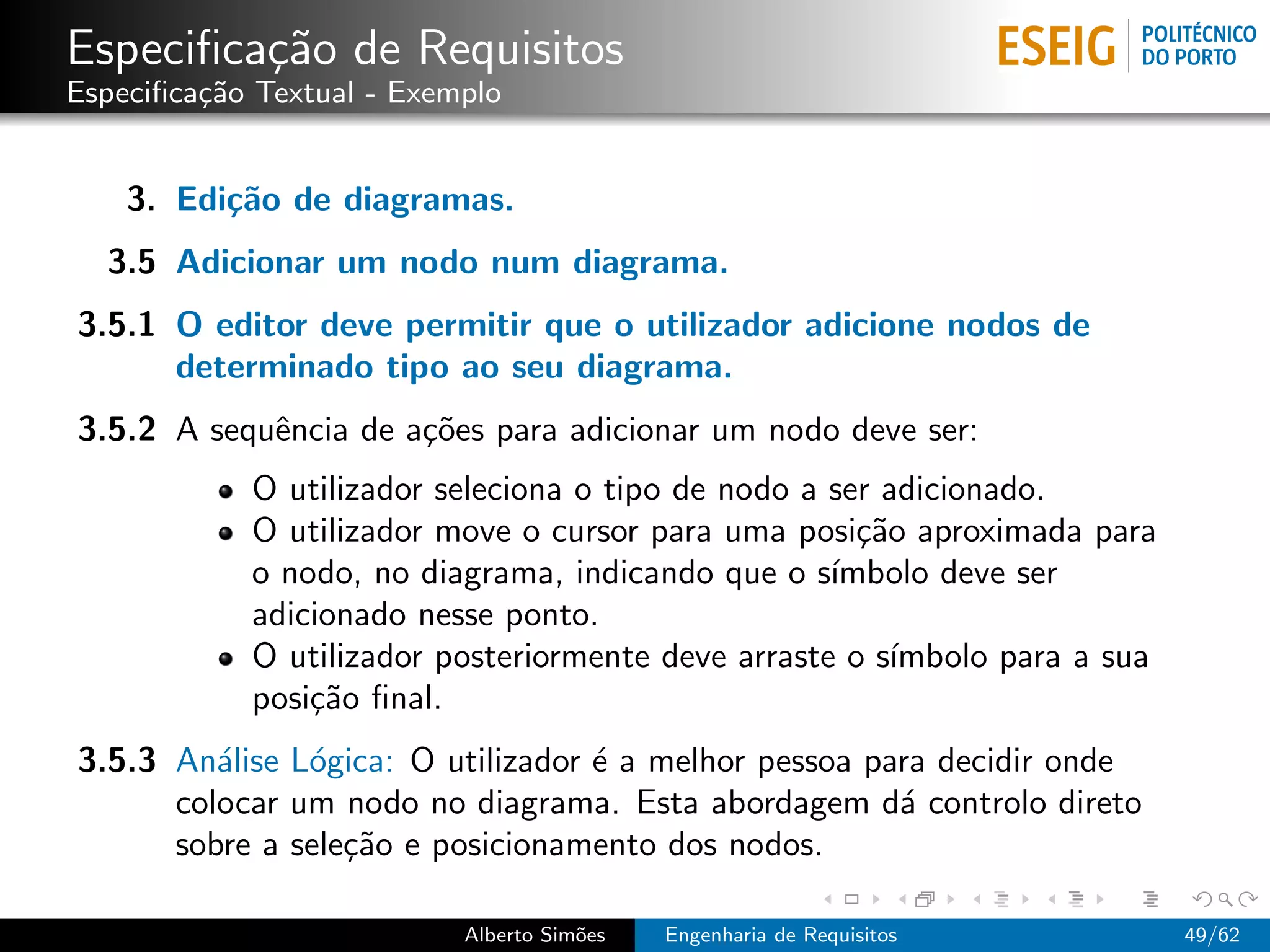 Especiﬁca¸˜o de Requisitos
         ca
Especiﬁca¸˜o Textual - Exemplo
         ca


    3. Edi¸˜o de diagramas.
          ca
  3.5 Adicionar um nodo num diagrama.
3.5.1 O editor deve permitir que o utilizador adicione nodos de
      determinado tipo ao seu diagrama.
3.5.2 A sequˆncia de a¸˜es para adicionar um nodo deve ser:
            e         co
            O utilizador seleciona o tipo de nodo a ser adicionado.
            O utilizador move o cursor para uma posi¸˜o aproximada para
                                                      ca
            o nodo, no diagrama, indicando que o s´ ımbolo deve ser
            adicionado nesse ponto.
            O utilizador posteriormente deve arraste o s´ımbolo para a sua
            posi¸˜o ﬁnal.
                ca
3.5.3 An´lise L´gica: O utilizador ´ a melhor pessoa para decidir onde
         a     o                   e
      colocar um nodo no diagrama. Esta abordagem d´ controlo direto
                                                       a
      sobre a sele¸˜o e posicionamento dos nodos.
                  ca

                           Alberto Sim˜es
                                      o     Engenharia de Requisitos         49/62
 