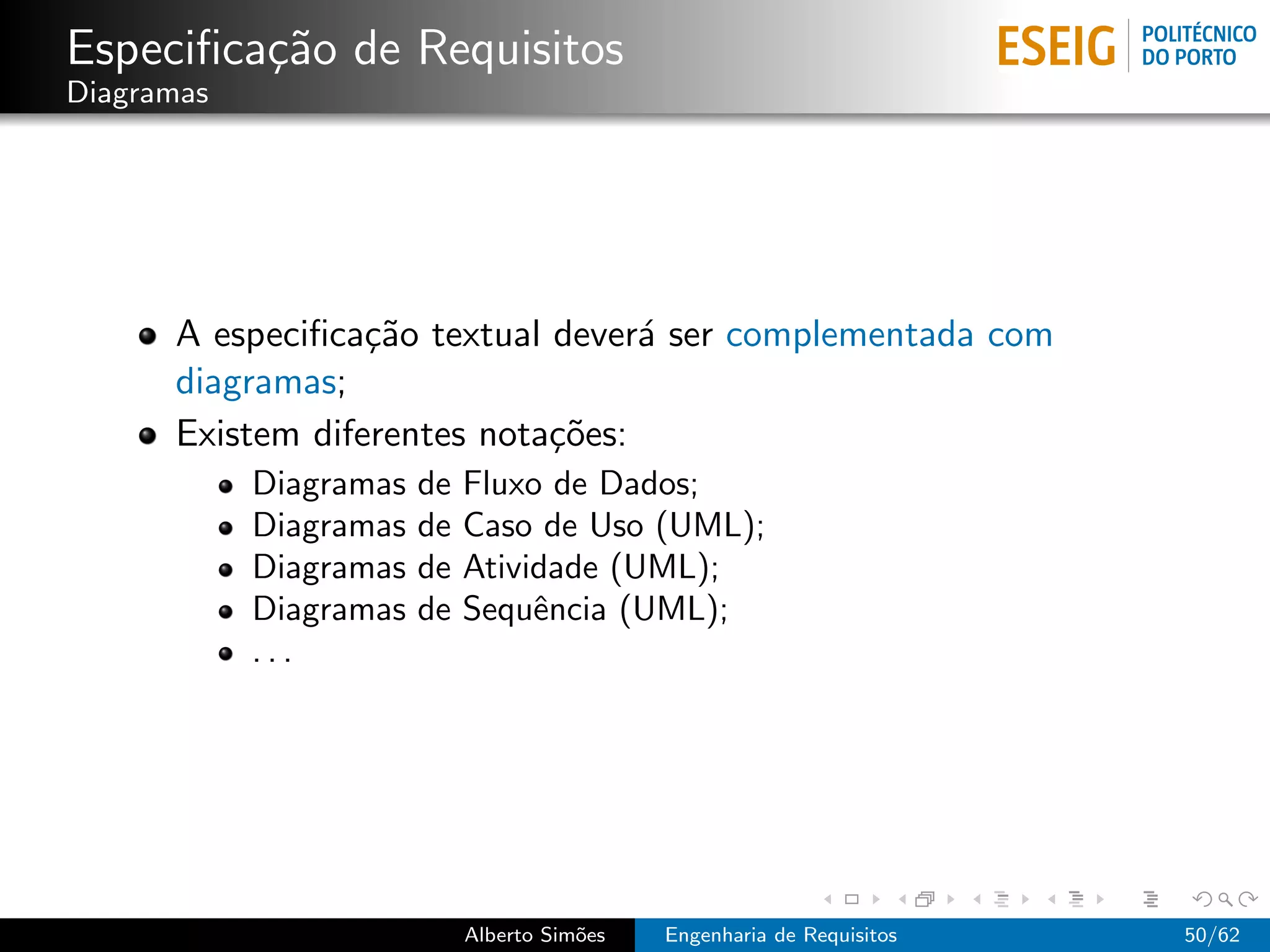 Especiﬁca¸˜o de Requisitos
         ca
Diagramas




      A especiﬁca¸˜o textual dever´ ser complementada com
                  ca               a
      diagramas;
      Existem diferentes nota¸˜es:
                             co
            Diagramas   de   Fluxo de Dados;
            Diagramas   de   Caso de Uso (UML);
            Diagramas   de   Atividade (UML);
            Diagramas   de   Sequˆncia (UML);
                                  e
            ...




                             Alberto Sim˜es
                                        o     Engenharia de Requisitos   50/62
 