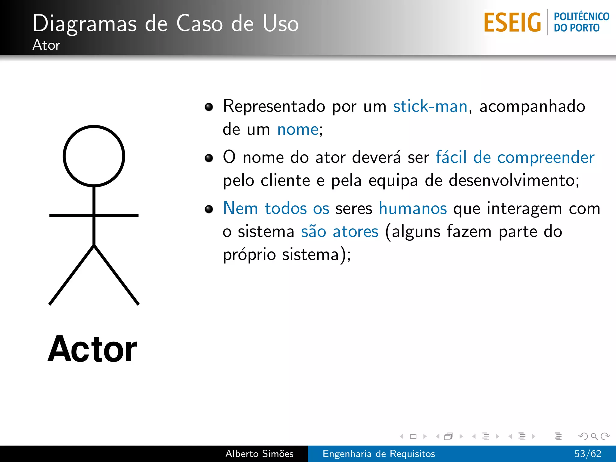 Diagramas de Caso de Uso
Ator



                 Representado por um stick-man, acompanhado
                 de um nome;
                 O nome do ator dever´ ser f´cil de compreender
                                        a     a
                 pelo cliente e pela equipa de desenvolvimento;
                 Nem todos os seres humanos que interagem com
                 o sistema s˜o atores (alguns fazem parte do
                             a
                 pr´prio sistema);
                   o




                 Alberto Sim˜es
                            o     Engenharia de Requisitos   53/62
 