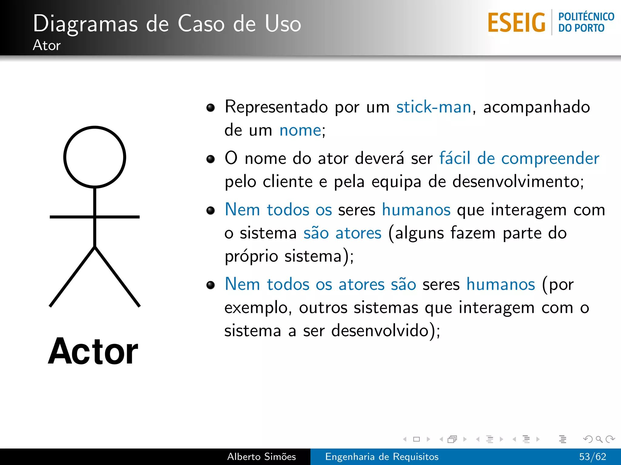 Diagramas de Caso de Uso
Ator



                 Representado por um stick-man, acompanhado
                 de um nome;
                 O nome do ator dever´ ser f´cil de compreender
                                        a     a
                 pelo cliente e pela equipa de desenvolvimento;
                 Nem todos os seres humanos que interagem com
                 o sistema s˜o atores (alguns fazem parte do
                             a
                 pr´prio sistema);
                   o
                 Nem todos os atores s˜o seres humanos (por
                                       a
                 exemplo, outros sistemas que interagem com o
                 sistema a ser desenvolvido);




                 Alberto Sim˜es
                            o     Engenharia de Requisitos   53/62
 