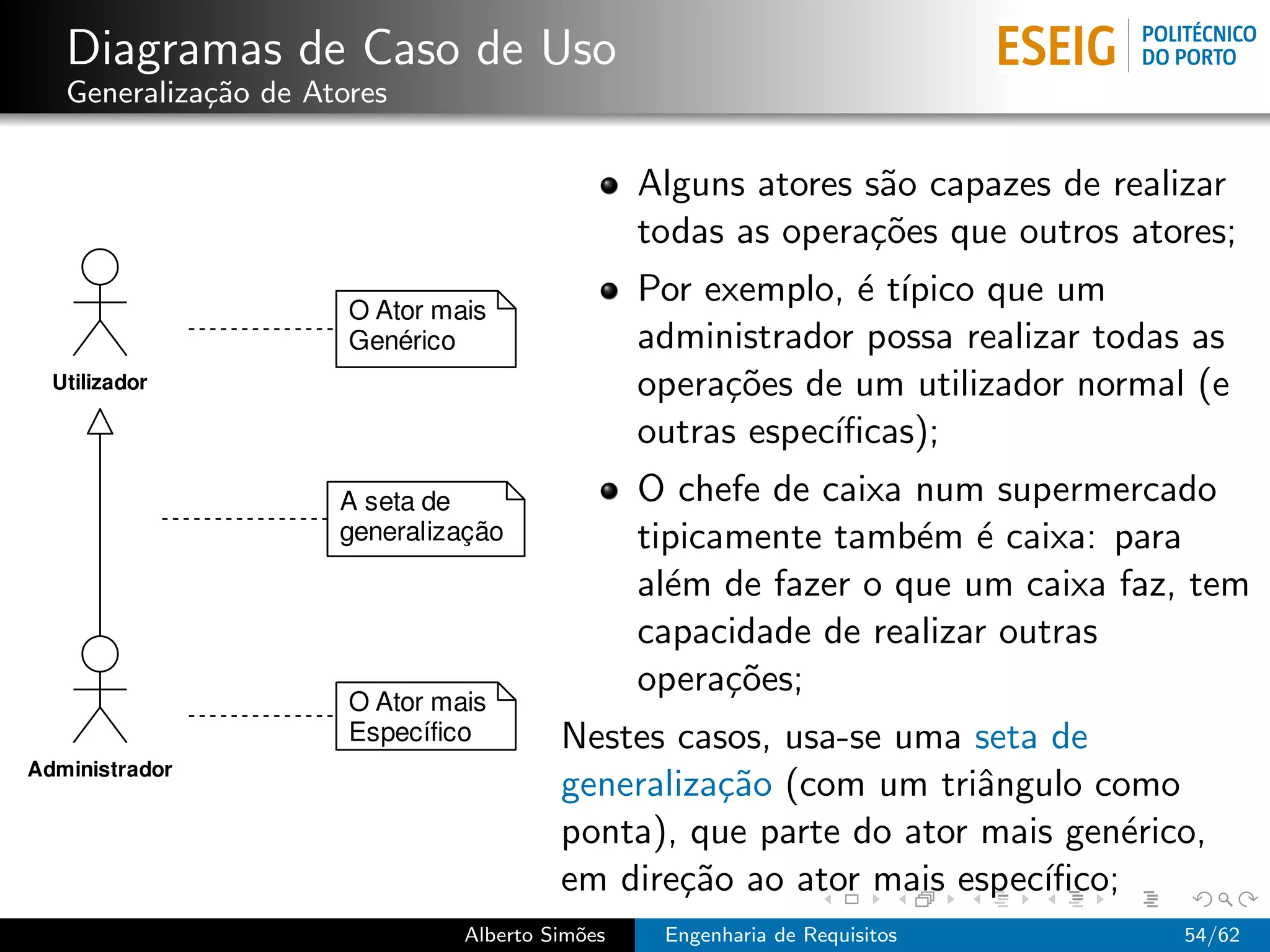 Diagramas de Caso de Uso
Generaliza¸˜o de Atores
          ca

                                           Alguns atores s˜o capazes de realizar
                                                          a
                                           todas as opera¸˜es que outros atores;
                                                         co
                                           Por exemplo, ´ t´
                                                         e ıpico que um
                                           administrador possa realizar todas as
                                           opera¸˜es de um utilizador normal (e
                                                co
                                           outras espec´
                                                       ıﬁcas);
                                           O chefe de caixa num supermercado
                                           tipicamente tamb´m ´ caixa: para
                                                            e e
                                           al´m de fazer o que um caixa faz, tem
                                             e
                                           capacidade de realizar outras
                                           opera¸˜es;
                                                 co
                                   Nestes casos, usa-se uma seta de
                                   generaliza¸˜o (com um triˆngulo como
                                              ca             a
                                   ponta), que parte do ator mais gen´rico,
                                                                      e
                                   em dire¸˜o ao ator mais espec´
                                           ca                   ıﬁco;
                          Alberto Sim˜es
                                     o      Engenharia de Requisitos         54/62
 