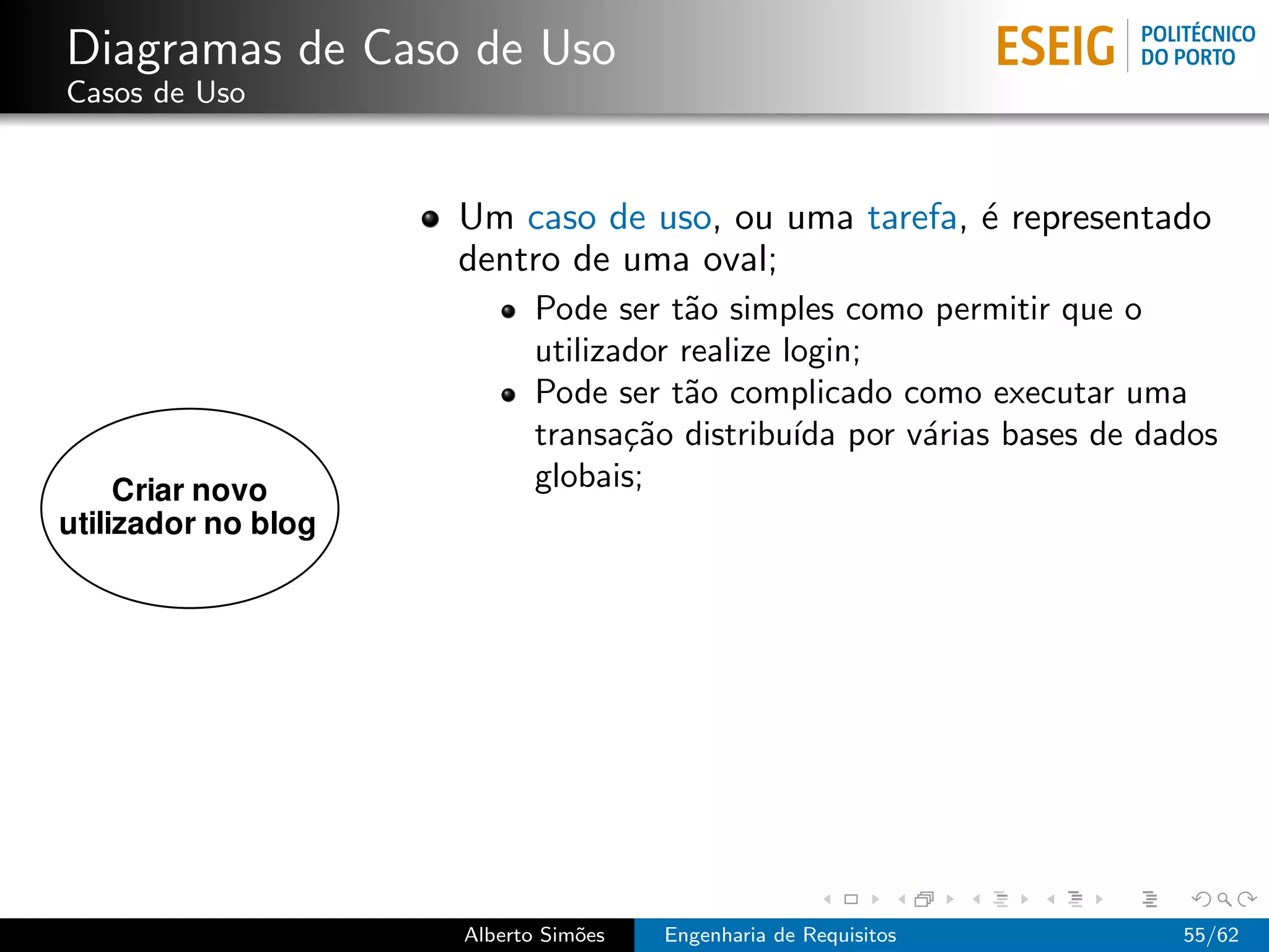 Diagramas de Caso de Uso
Casos de Uso



                 Um caso de uso, ou uma tarefa, ´ representado
                                                e
                 dentro de uma oval;
                        Pode ser t˜o simples como permitir que o
                                   a
                        utilizador realize login;
                        Pode ser t˜o complicado como executar uma
                                   a
                        transa¸˜o distribu´ por v´rias bases de dados
                               ca           ıda   a
                        globais;




                 Alberto Sim˜es
                            o     Engenharia de Requisitos        55/62
 