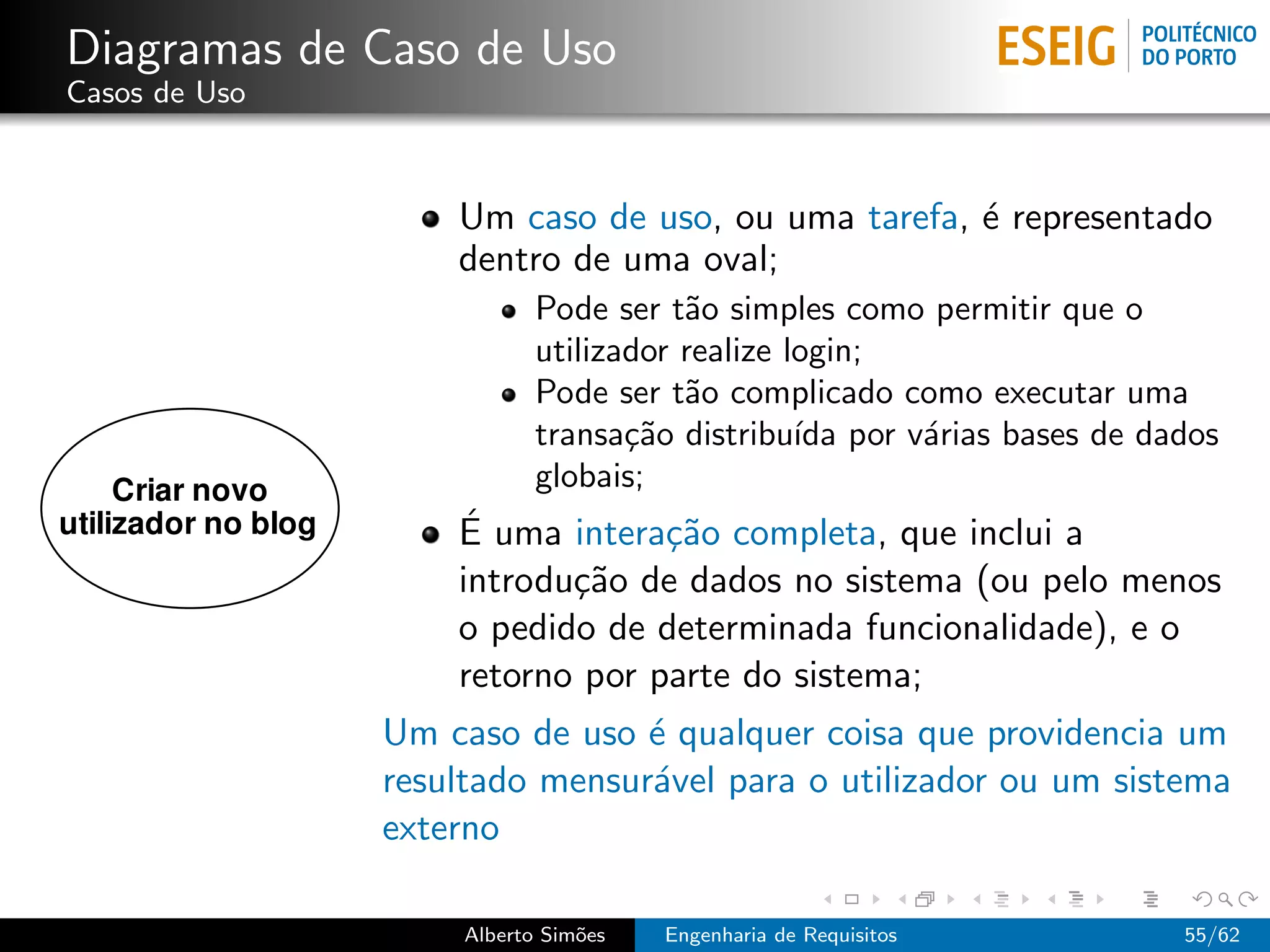 Diagramas de Caso de Uso
Casos de Uso



                   Um caso de uso, ou uma tarefa, ´ representado
                                                  e
                   dentro de uma oval;
                           Pode ser t˜o simples como permitir que o
                                      a
                           utilizador realize login;
                           Pode ser t˜o complicado como executar uma
                                      a
                           transa¸˜o distribu´ por v´rias bases de dados
                                  ca           ıda   a
                           globais;
                   ´
                   E uma intera¸˜o completa, que inclui a
                                ca
                   introdu¸˜o de dados no sistema (ou pelo menos
                          ca
                   o pedido de determinada funcionalidade), e o
                   retorno por parte do sistema;
               Um caso de uso ´ qualquer coisa que providencia um
                               e
               resultado mensur´vel para o utilizador ou um sistema
                               a
               externo

                    Alberto Sim˜es
                               o     Engenharia de Requisitos        55/62
 