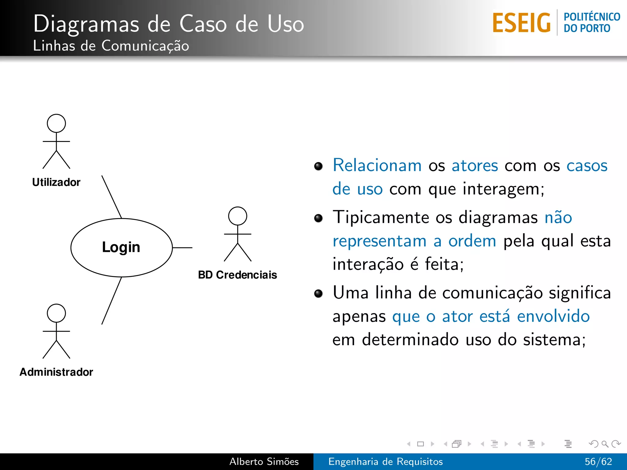 Diagramas de Caso de Uso
Linhas de Comunica¸˜o
                  ca




                                         Relacionam os atores com os casos
                                         de uso com que interagem;
                                         Tipicamente os diagramas n˜o
                                                                   a
                                         representam a ordem pela qual esta
                                         intera¸˜o ´ feita;
                                               ca e
                                         Uma linha de comunica¸˜o signiﬁca
                                                                ca
                                         apenas que o ator est´ envolvido
                                                              a
                                         em determinado uso do sistema;




                        Alberto Sim˜es
                                   o     Engenharia de Requisitos      56/62
 