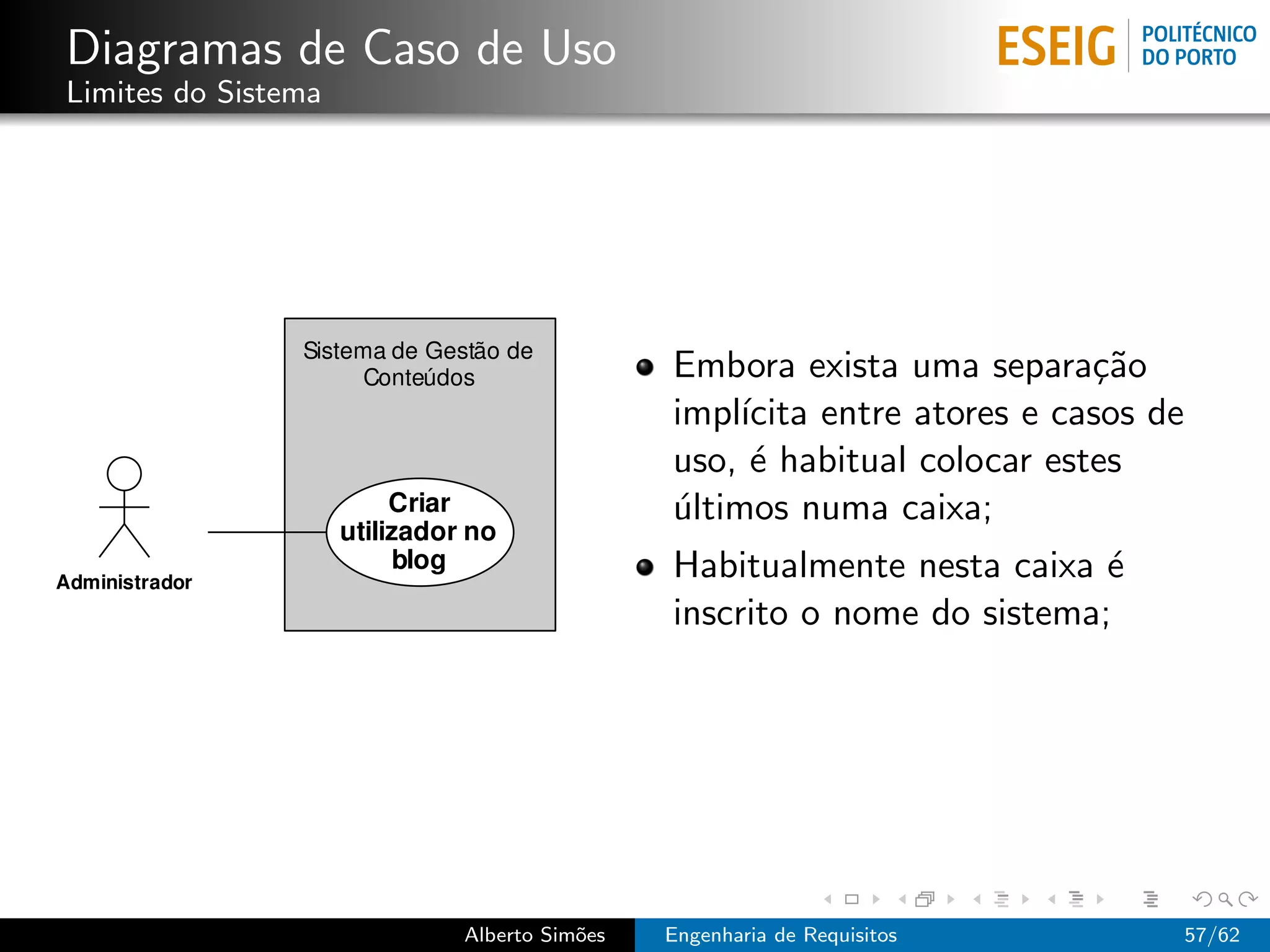 Diagramas de Caso de Uso
Limites do Sistema




                                      Embora exista uma separa¸˜o ca
                                      impl´ıcita entre atores e casos de
                                      uso, ´ habitual colocar estes
                                            e
                                      ultimos numa caixa;
                                      ´
                                      Habitualmente nesta caixa ´e
                                      inscrito o nome do sistema;




                     Alberto Sim˜es
                                o     Engenharia de Requisitos             57/62
 