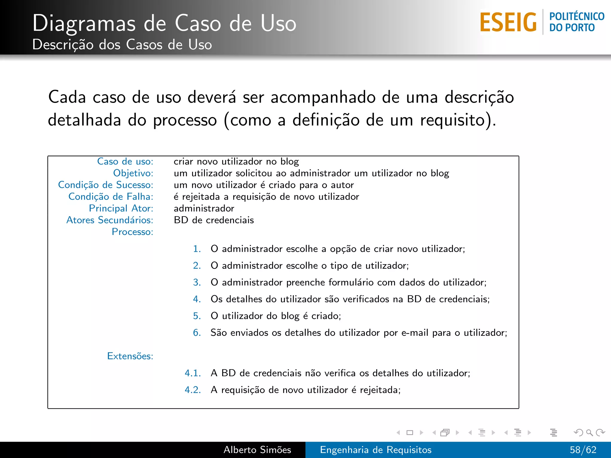 Diagramas de Caso de Uso
Descri¸˜o dos Casos de Uso
      ca


  Cada caso de uso dever´ ser acompanhado de uma descri¸˜o
                         a                              ca
  detalhada do processo (como a deﬁni¸˜o de um requisito).
                                     ca

            Caso de uso:   criar novo utilizador no blog
               Objetivo:   um utilizador solicitou ao administrador um utilizador no blog
   Condi¸˜o de Sucesso:
        ca                 um novo utilizador ´ criado para o autor
                                                e
     Condi¸˜o de Falha:
           ca              ´ rejeitada a requisi¸˜o de novo utilizador
                           e                    ca
         Principal Ator:   administrador
    Atores Secund´rios:
                   a       BD de credenciais
               Processo:
                               1. O administrador escolhe a op¸˜o de criar novo utilizador;
                                                              ca
                               2. O administrador escolhe o tipo de utilizador;
                               3. O administrador preenche formul´rio com dados do utilizador;
                                                                 a
                               4. Os detalhes do utilizador s˜o veriﬁcados na BD de credenciais;
                                                             a
                               5. O utilizador do blog ´ criado;
                                                       e
                               6. S˜o enviados os detalhes do utilizador por e-mail para o utilizador;
                                   a

             Extens˜es:
                   o
                             4.1. A BD de credenciais n˜o veriﬁca os detalhes do utilizador;
                                                       a
                             4.2. A requisi¸˜o de novo utilizador ´ rejeitada;
                                           ca                     e




                                      Alberto Sim˜es
                                                 o         Engenharia de Requisitos                      58/62
 