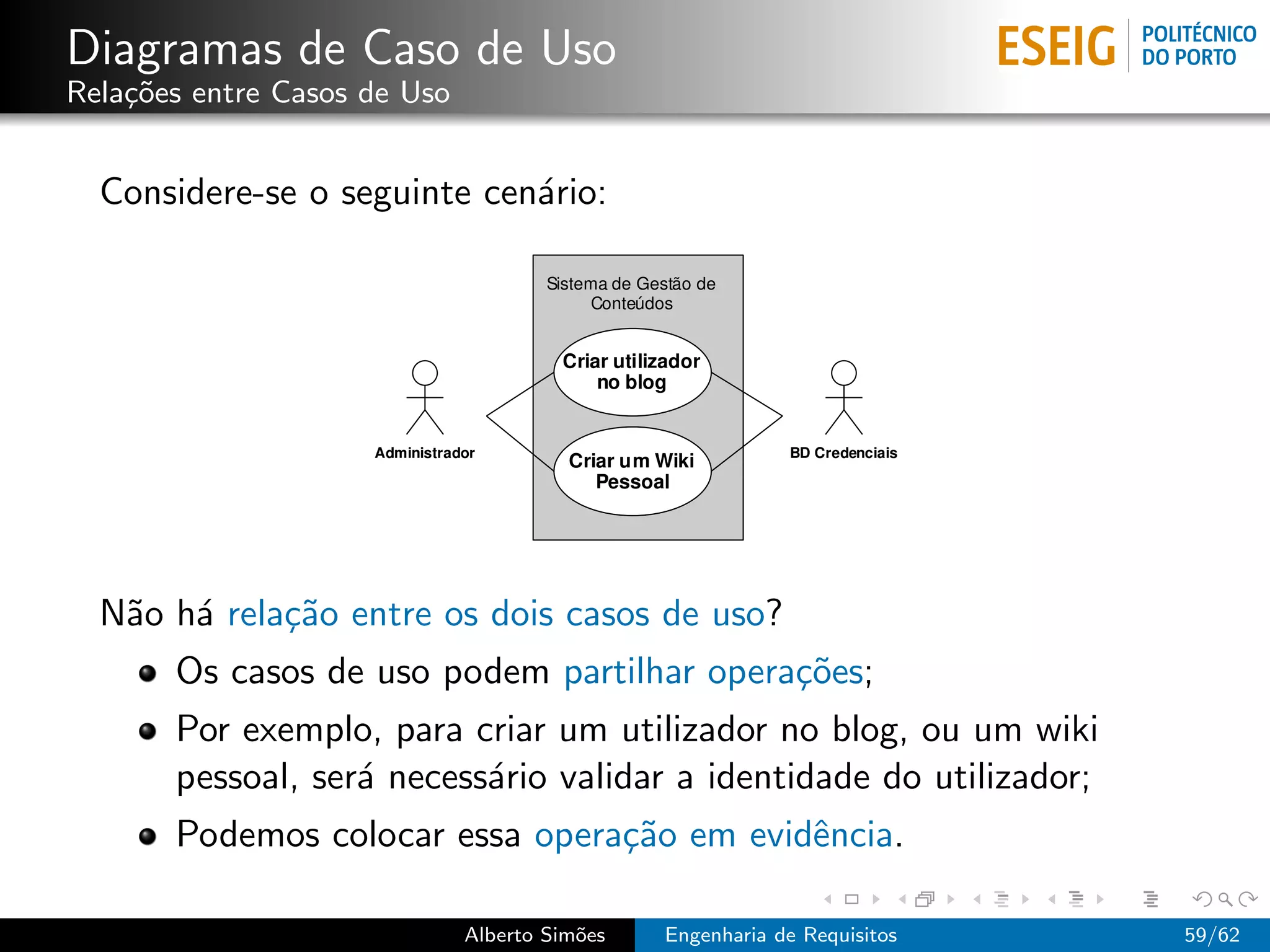 Diagramas de Caso de Uso
Rela¸˜es entre Casos de Uso
    co


  Considere-se o seguinte cen´rio:
                             a




  N˜o h´ rela¸˜o entre os dois casos de uso?
   a a       ca
       Os casos de uso podem partilhar opera¸˜es;
                                            co
       Por exemplo, para criar um utilizador no blog, ou um wiki
       pessoal, ser´ necess´rio validar a identidade do utilizador;
                   a       a
       Podemos colocar essa opera¸˜o em evidˆncia.
                                 ca         e

                              Alberto Sim˜es
                                         o     Engenharia de Requisitos   59/62
 