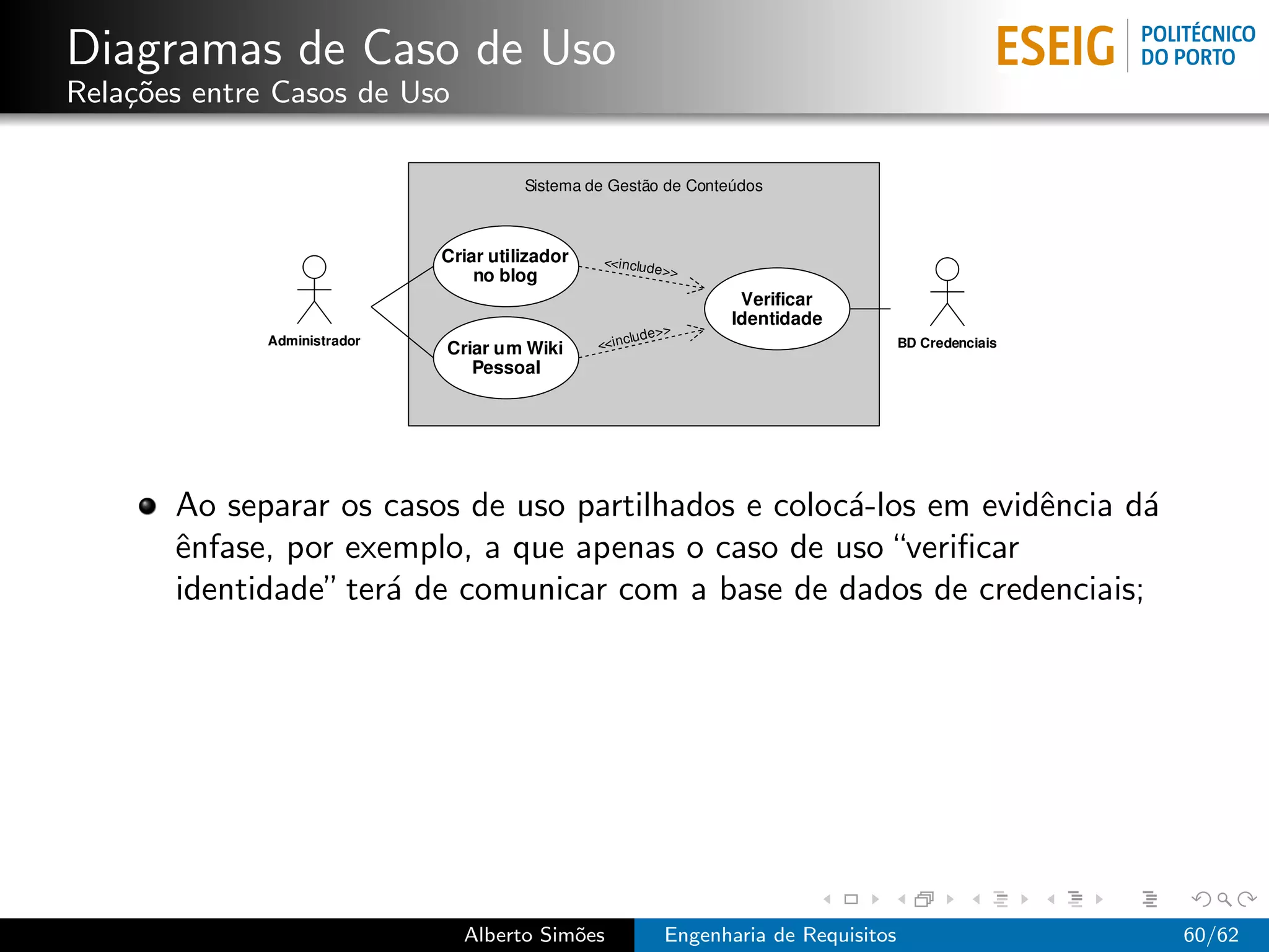 Diagramas de Caso de Uso
Rela¸˜es entre Casos de Uso
    co




       Ao separar os casos de uso partilhados e coloc´-los em evidˆncia d´
                                                     a            e      a
       ˆnfase, por exemplo, a que apenas o caso de uso “veriﬁcar
       e
       identidade” ter´ de comunicar com a base de dados de credenciais;
                      a




                              Alberto Sim˜es
                                         o     Engenharia de Requisitos      60/62
 
