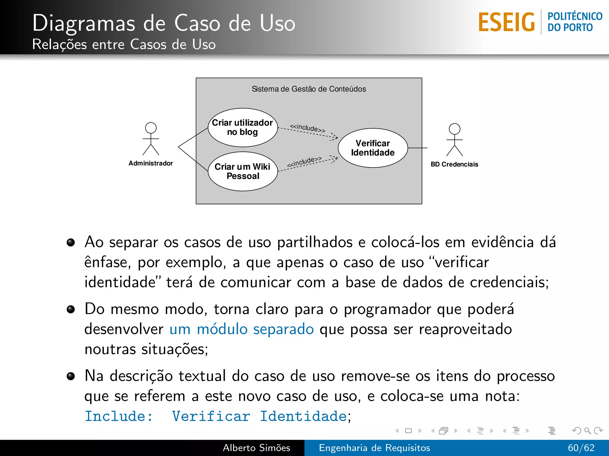 Diagramas de Caso de Uso
Rela¸˜es entre Casos de Uso
    co




       Ao separar os casos de uso partilhados e coloc´-los em evidˆncia d´
                                                     a            e      a
       ˆnfase, por exemplo, a que apenas o caso de uso “veriﬁcar
       e
       identidade” ter´ de comunicar com a base de dados de credenciais;
                      a
       Do mesmo modo, torna claro para o programador que poder´ a
       desenvolver um m´dulo separado que possa ser reaproveitado
                          o
       noutras situa¸˜es;
                    co
       Na descri¸˜o textual do caso de uso remove-se os itens do processo
                ca
       que se referem a este novo caso de uso, e coloca-se uma nota:
       Include: Verificar Identidade;
                              Alberto Sim˜es
                                         o     Engenharia de Requisitos      60/62
 