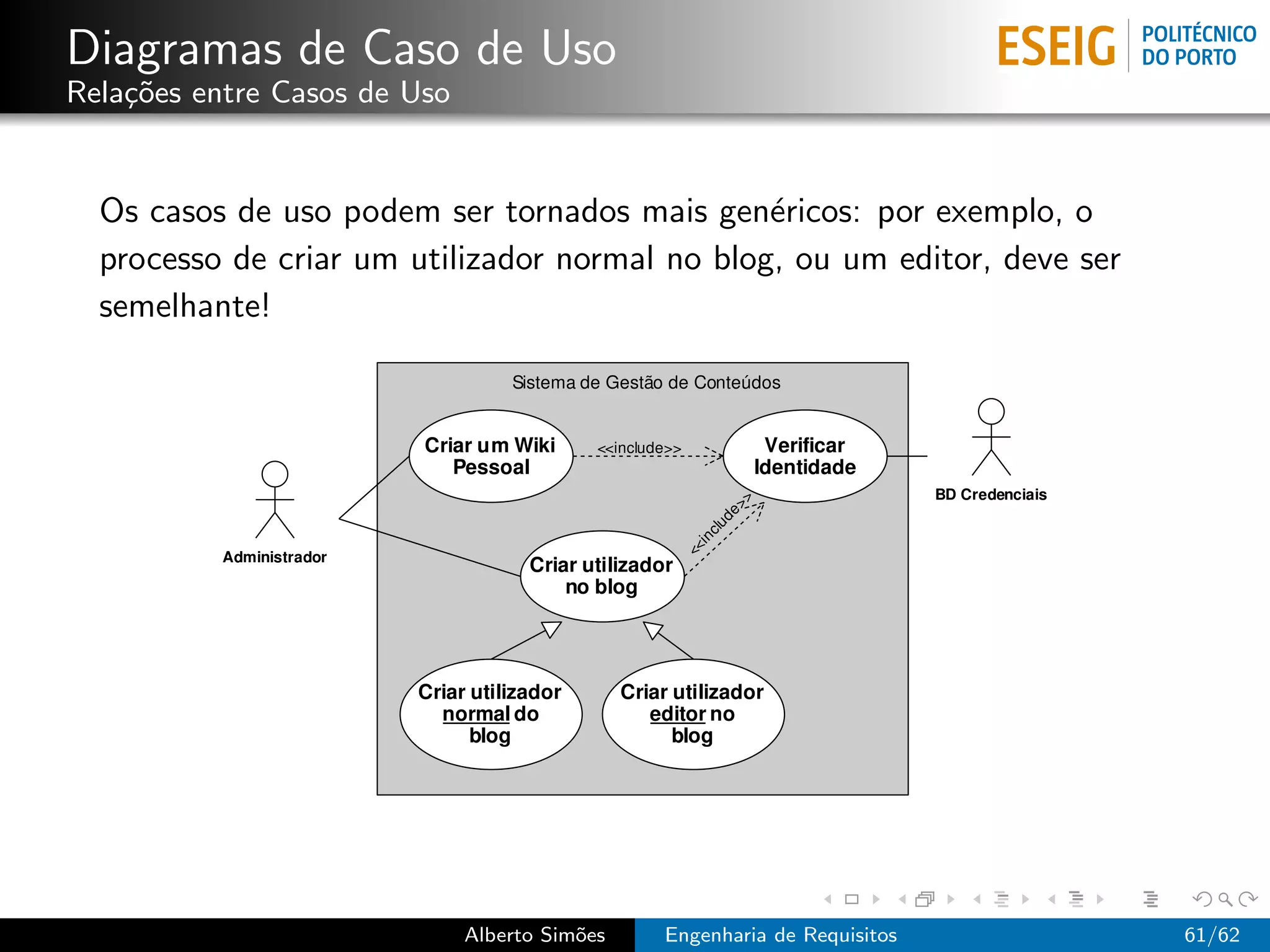 Diagramas de Caso de Uso
Rela¸˜es entre Casos de Uso
    co


  Os casos de uso podem ser tornados mais gen´ricos: por exemplo, o
                                                e
  processo de criar um utilizador normal no blog, ou um editor, deve ser
  semelhante!




                              Alberto Sim˜es
                                         o     Engenharia de Requisitos    61/62
 
