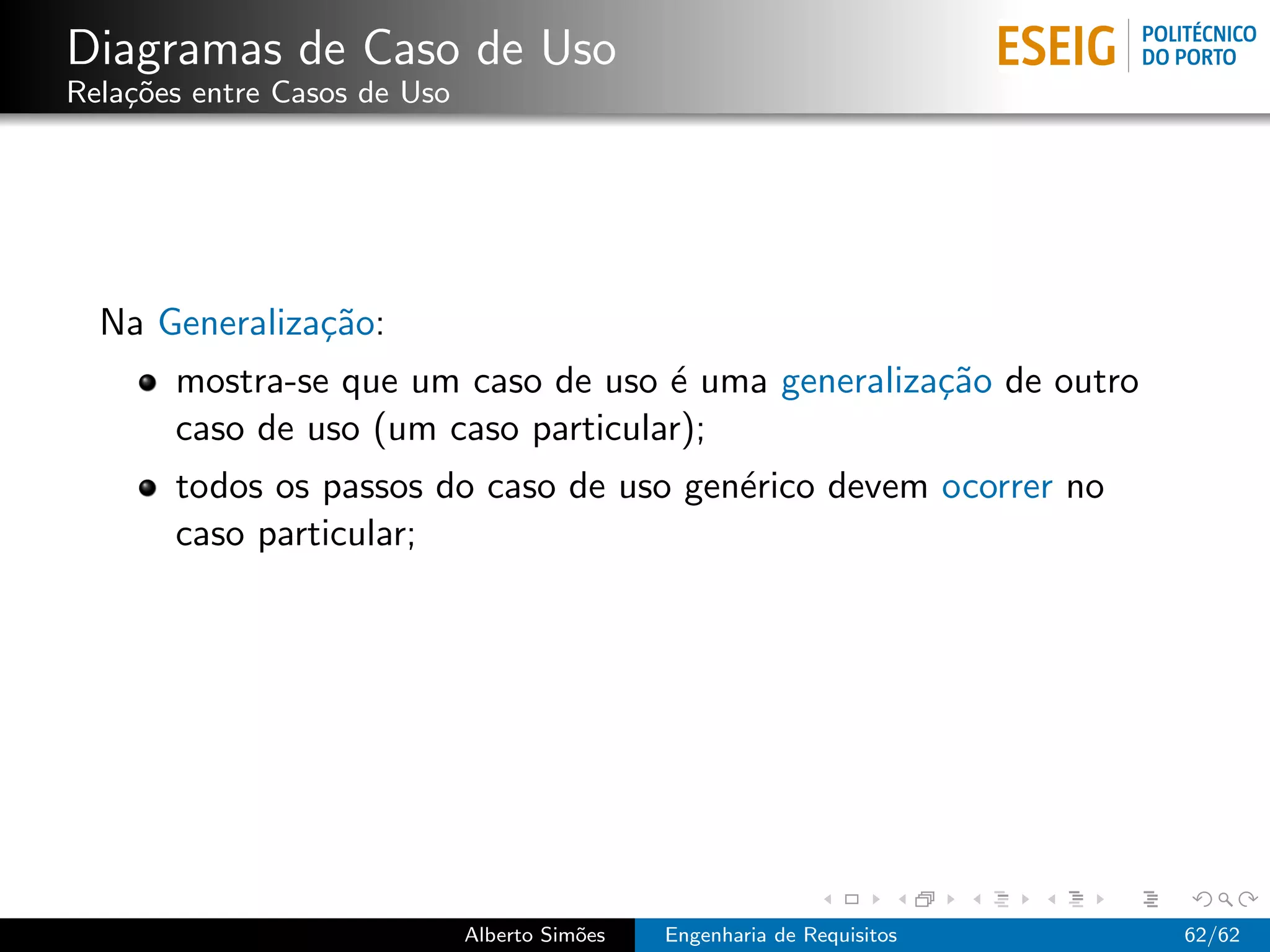 Diagramas de Caso de Uso
Rela¸˜es entre Casos de Uso
    co




  Na Generaliza¸˜o:
               ca
       mostra-se que um caso de uso ´ uma generaliza¸˜o de outro
                                     e              ca
       caso de uso (um caso particular);
       todos os passos do caso de uso gen´rico devem ocorrer no
                                         e
       caso particular;




                              Alberto Sim˜es
                                         o     Engenharia de Requisitos   62/62
 
