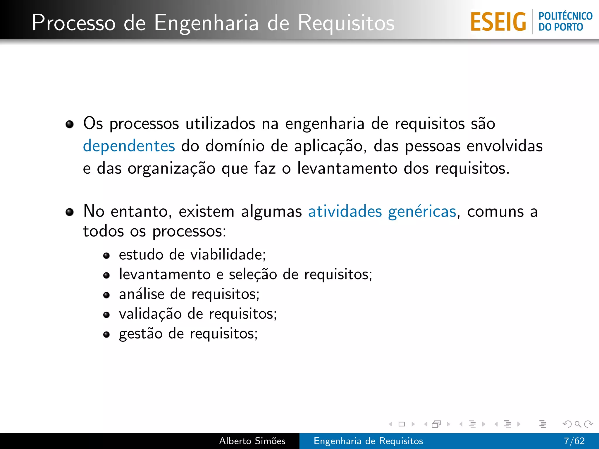 Processo de Engenharia de Requisitos



     Os processos utilizados na engenharia de requisitos s˜o
                                                          a
     dependentes do dom´ de aplica¸˜o, das pessoas envolvidas
                          ınio        ca
     e das organiza¸˜o que faz o levantamento dos requisitos.
                   ca

     No entanto, existem algumas atividades gen´ricas, comuns a
                                               e
     todos os processos:
         estudo de viabilidade;
         levantamento e sele¸˜o de requisitos;
                              ca
         an´lise de requisitos;
            a
         valida¸˜o de requisitos;
                ca
         gest˜o de requisitos;
              a




                       Alberto Sim˜es
                                  o     Engenharia de Requisitos   7/62
 