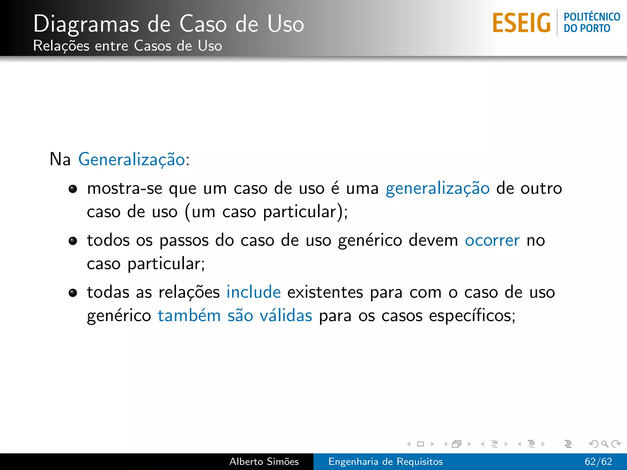 Diagramas de Caso de Uso
Rela¸˜es entre Casos de Uso
    co




  Na Generaliza¸˜o:
               ca
       mostra-se que um caso de uso ´ uma generaliza¸˜o de outro
                                     e              ca
       caso de uso (um caso particular);
       todos os passos do caso de uso gen´rico devem ocorrer no
                                         e
       caso particular;
       todas as rela¸˜es include existentes para com o caso de uso
                    co
       gen´rico tamb´m s˜o v´lidas para os casos espec´
          e          e    a a                           ıﬁcos;




                              Alberto Sim˜es
                                         o     Engenharia de Requisitos   62/62
 