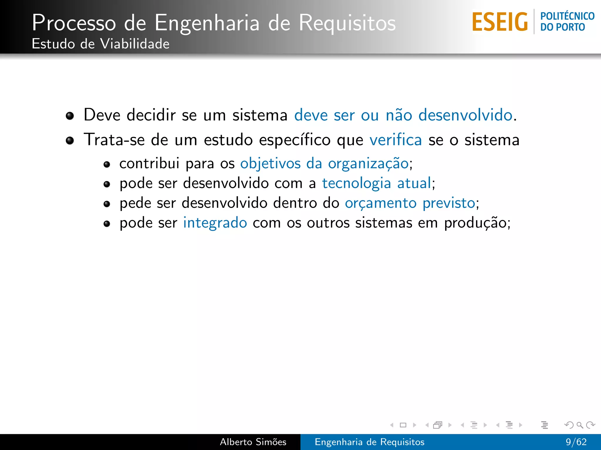Processo de Engenharia de Requisitos
Estudo de Viabilidade



       Deve decidir se um sistema deve ser ou n˜o desenvolvido.
                                                a
       Trata-se de um estudo espec´ıﬁco que veriﬁca se o sistema
             contribui para os objetivos da organiza¸˜o;
                                                    ca
             pode ser desenvolvido com a tecnologia atual;
             pede ser desenvolvido dentro do or¸amento previsto;
                                                c
             pode ser integrado com os outros sistemas em produ¸˜o;
                                                                 ca




                          Alberto Sim˜es
                                     o     Engenharia de Requisitos   9/62
 