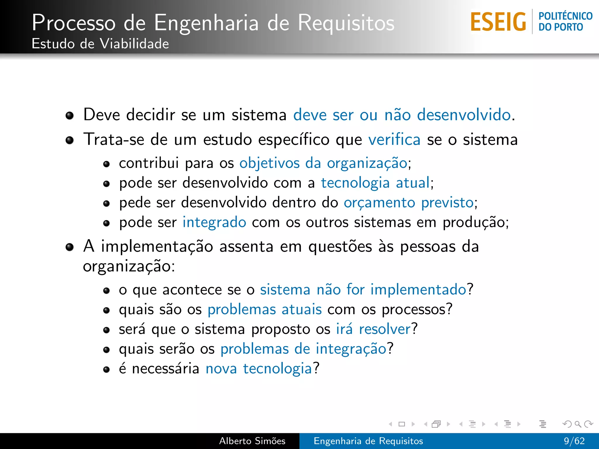 Processo de Engenharia de Requisitos
Estudo de Viabilidade



       Deve decidir se um sistema deve ser ou n˜o desenvolvido.
                                                a
       Trata-se de um estudo espec´ıﬁco que veriﬁca se o sistema
             contribui para os objetivos da organiza¸˜o;
                                                    ca
             pode ser desenvolvido com a tecnologia atual;
             pede ser desenvolvido dentro do or¸amento previsto;
                                                c
             pode ser integrado com os outros sistemas em produ¸˜o;
                                                                 ca
       A implementa¸˜o assenta em quest˜es `s pessoas da
                    ca                 o a
       organiza¸˜o:
               ca
             o que acontece se o sistema n˜o for implementado?
                                           a
             quais s˜o os problemas atuais com os processos?
                    a
             ser´ que o sistema proposto os ir´ resolver?
                a                             a
             quais ser˜o os problemas de integra¸˜o?
                       a                         ca
             ´ necess´ria nova tecnologia?
             e        a



                          Alberto Sim˜es
                                     o     Engenharia de Requisitos   9/62
 