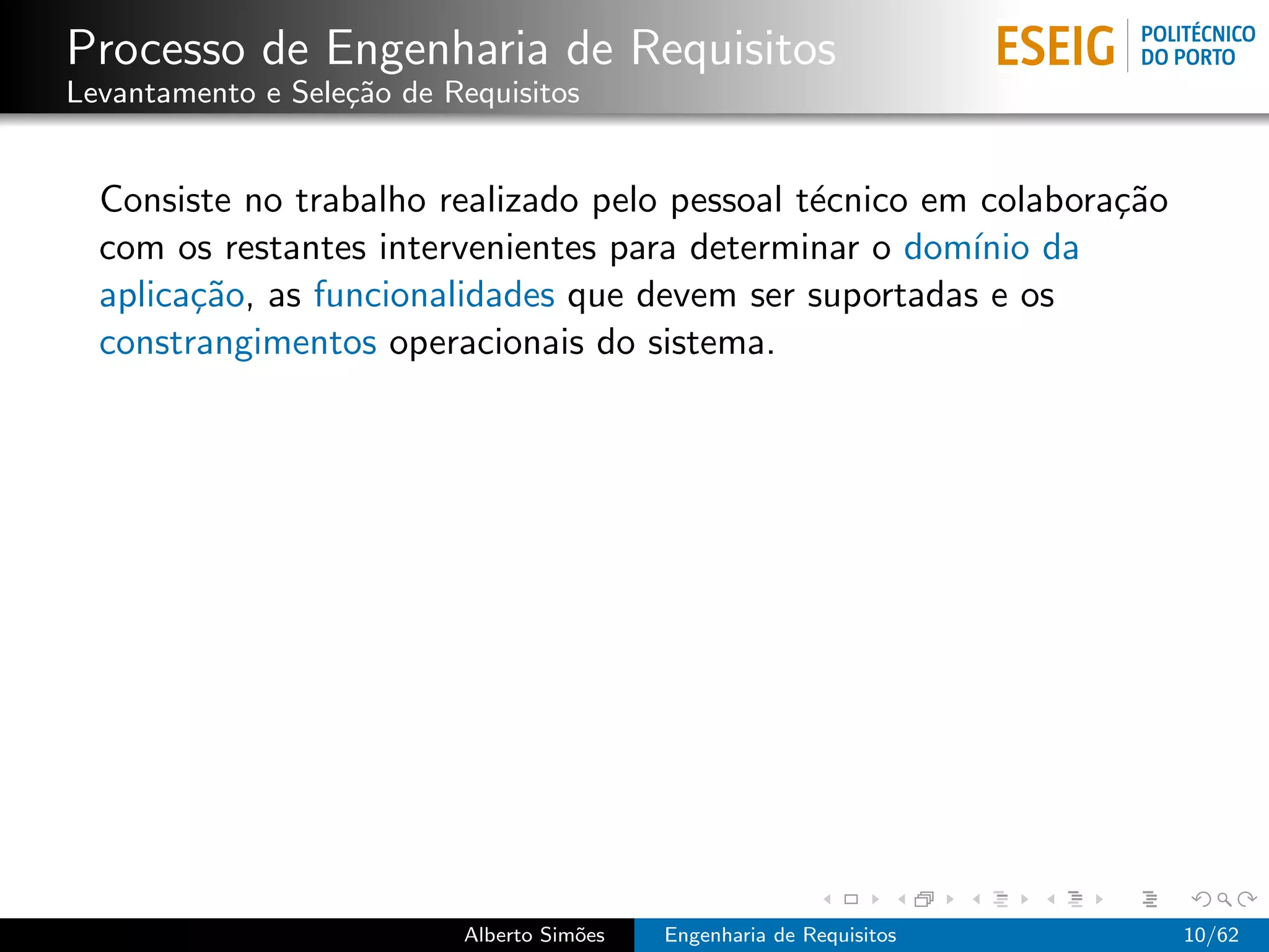 Processo de Engenharia de Requisitos
Levantamento e Sele¸˜o de Requisitos
                   ca


  Consiste no trabalho realizado pelo pessoal t´cnico em colabora¸˜o
                                               e                 ca
  com os restantes intervenientes para determinar o dom´ da
                                                        ınio
  aplica¸˜o, as funcionalidades que devem ser suportadas e os
        ca
  constrangimentos operacionais do sistema.




                           Alberto Sim˜es
                                      o     Engenharia de Requisitos   10/62
 