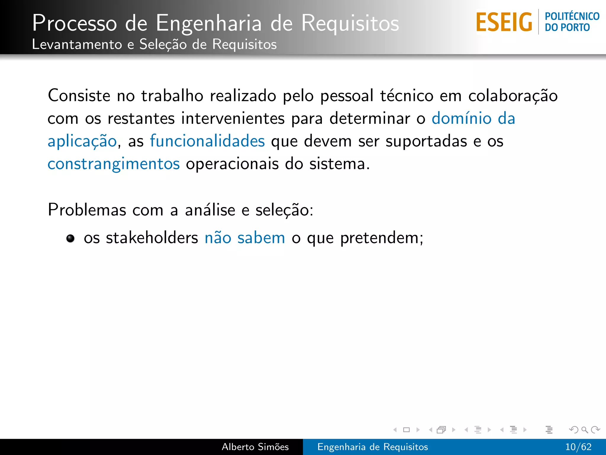 Processo de Engenharia de Requisitos
Levantamento e Sele¸˜o de Requisitos
                   ca


  Consiste no trabalho realizado pelo pessoal t´cnico em colabora¸˜o
                                               e                 ca
  com os restantes intervenientes para determinar o dom´ da
                                                        ınio
  aplica¸˜o, as funcionalidades que devem ser suportadas e os
        ca
  constrangimentos operacionais do sistema.

  Problemas com a an´lise e sele¸˜o:
                    a           ca
       os stakeholders n˜o sabem o que pretendem;
                        a




                           Alberto Sim˜es
                                      o     Engenharia de Requisitos   10/62
 