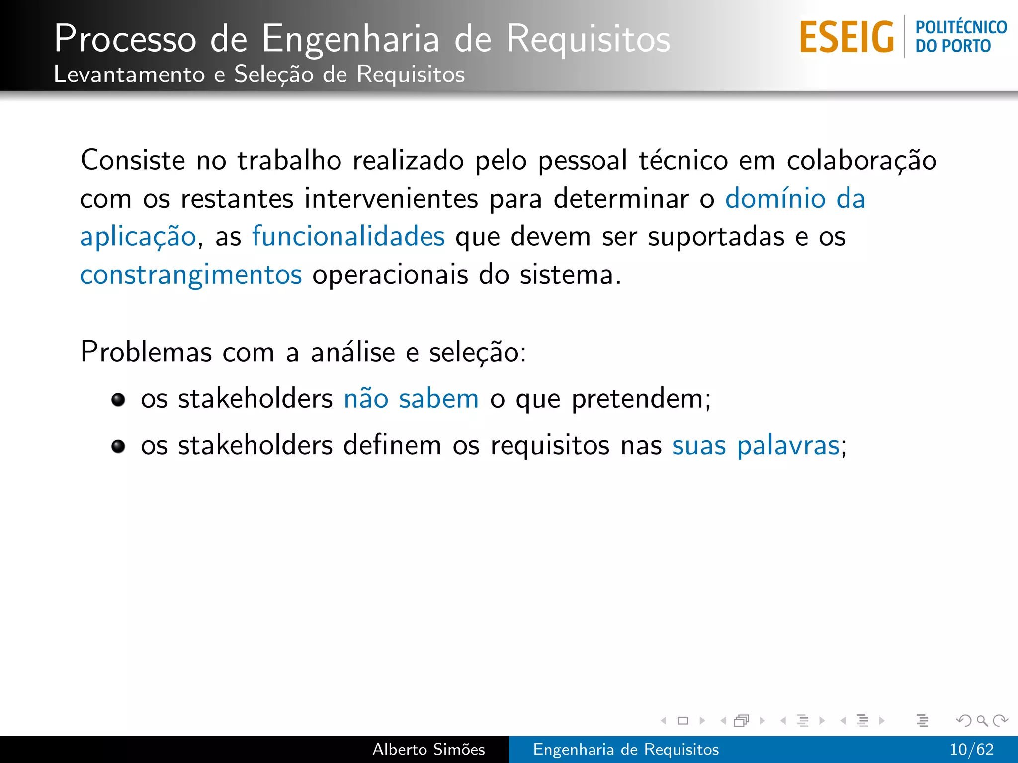 Processo de Engenharia de Requisitos
Levantamento e Sele¸˜o de Requisitos
                   ca


  Consiste no trabalho realizado pelo pessoal t´cnico em colabora¸˜o
                                               e                 ca
  com os restantes intervenientes para determinar o dom´ da
                                                        ınio
  aplica¸˜o, as funcionalidades que devem ser suportadas e os
        ca
  constrangimentos operacionais do sistema.

  Problemas com a an´lise e sele¸˜o:
                    a           ca
       os stakeholders n˜o sabem o que pretendem;
                        a
       os stakeholders deﬁnem os requisitos nas suas palavras;




                           Alberto Sim˜es
                                      o     Engenharia de Requisitos   10/62
 