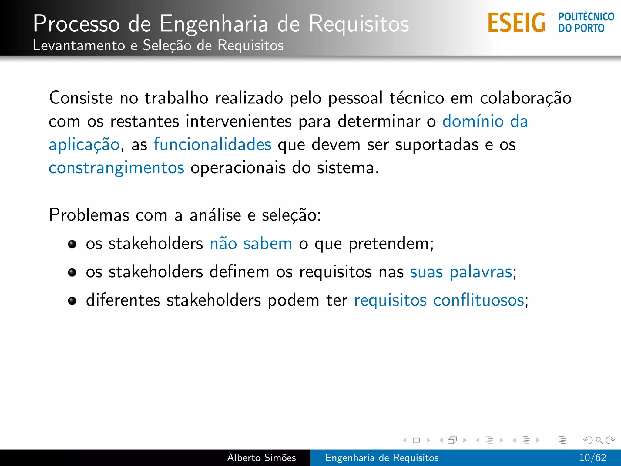 Processo de Engenharia de Requisitos
Levantamento e Sele¸˜o de Requisitos
                   ca


  Consiste no trabalho realizado pelo pessoal t´cnico em colabora¸˜o
                                               e                 ca
  com os restantes intervenientes para determinar o dom´ da
                                                        ınio
  aplica¸˜o, as funcionalidades que devem ser suportadas e os
        ca
  constrangimentos operacionais do sistema.

  Problemas com a an´lise e sele¸˜o:
                    a           ca
       os stakeholders n˜o sabem o que pretendem;
                        a
       os stakeholders deﬁnem os requisitos nas suas palavras;
       diferentes stakeholders podem ter requisitos conﬂituosos;




                           Alberto Sim˜es
                                      o     Engenharia de Requisitos   10/62
 