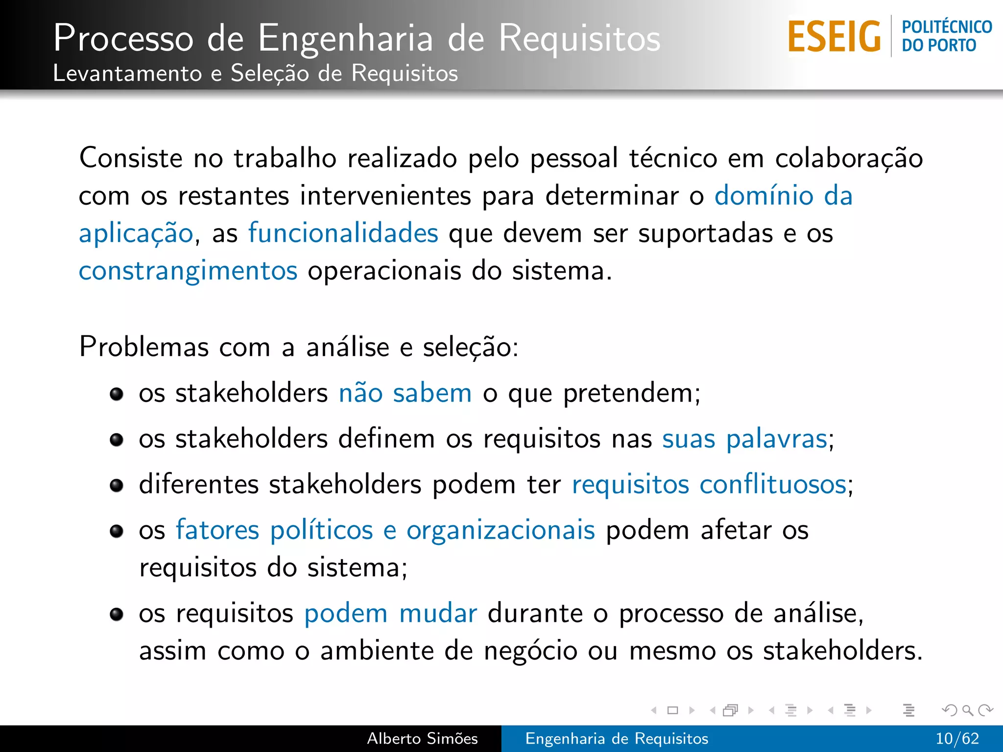 Processo de Engenharia de Requisitos
Levantamento e Sele¸˜o de Requisitos
                   ca


  Consiste no trabalho realizado pelo pessoal t´cnico em colabora¸˜o
                                               e                 ca
  com os restantes intervenientes para determinar o dom´ da
                                                        ınio
  aplica¸˜o, as funcionalidades que devem ser suportadas e os
        ca
  constrangimentos operacionais do sistema.

  Problemas com a an´lise e sele¸˜o:
                    a           ca
       os stakeholders n˜o sabem o que pretendem;
                        a
       os stakeholders deﬁnem os requisitos nas suas palavras;
       diferentes stakeholders podem ter requisitos conﬂituosos;
       os fatores pol´
                     ıticos e organizacionais podem afetar os
       requisitos do sistema;
       os requisitos podem mudar durante o processo de an´lise,
                                                         a
       assim como o ambiente de neg´cio ou mesmo os stakeholders.
                                    o

                           Alberto Sim˜es
                                      o     Engenharia de Requisitos   10/62
 
