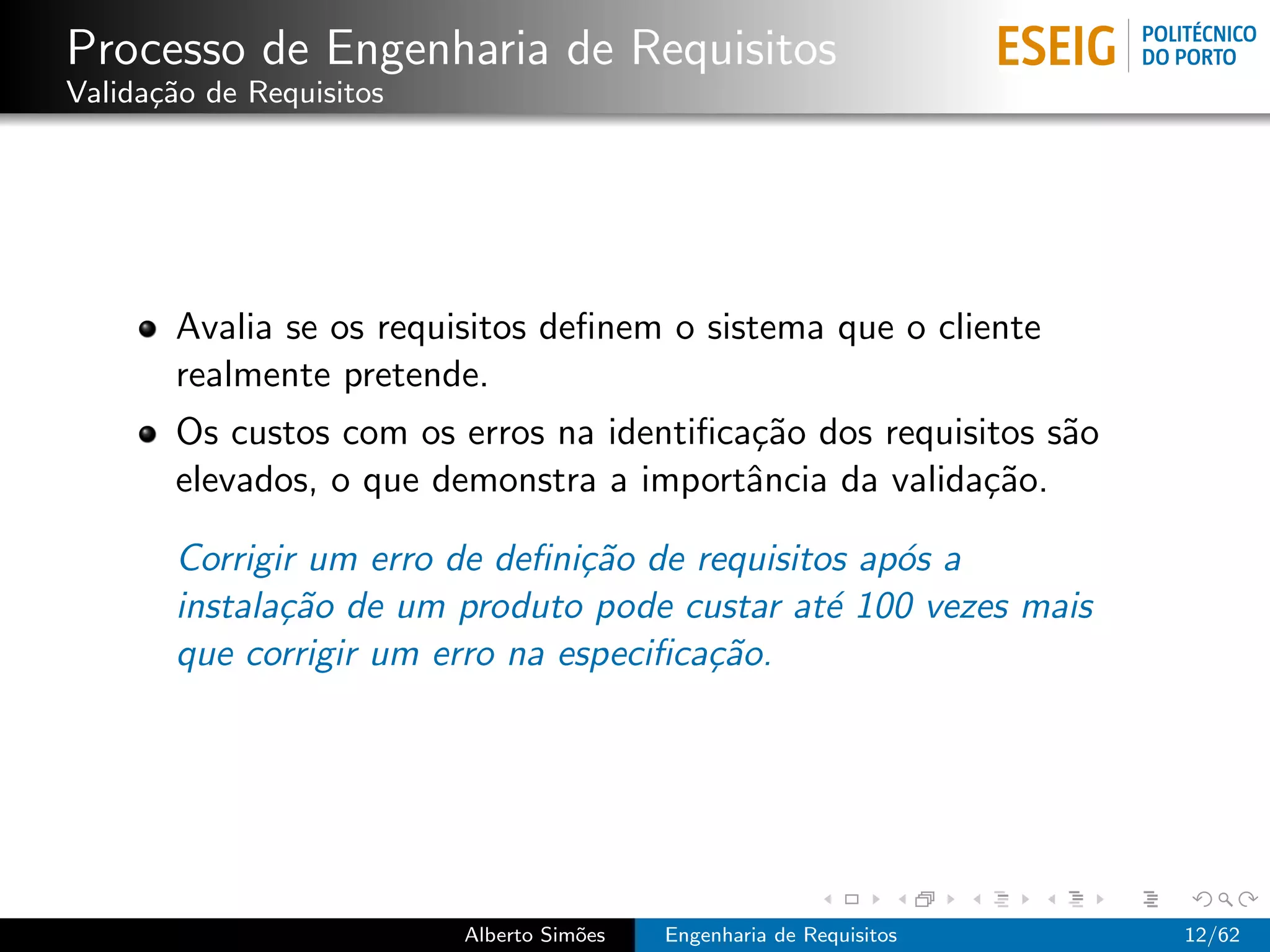 Processo de Engenharia de Requisitos
Valida¸˜o de Requisitos
      ca




       Avalia se os requisitos deﬁnem o sistema que o cliente
       realmente pretende.
       Os custos com os erros na identiﬁca¸˜o dos requisitos s˜o
                                          ca                  a
       elevados, o que demonstra a importˆncia da valida¸˜o.
                                          a              ca

       Corrigir um erro de deﬁni¸˜o de requisitos ap´s a
                                ca                  o
       instala¸˜o de um produto pode custar at´ 100 vezes mais
              ca                                e
       que corrigir um erro na especiﬁca¸˜o.
                                        ca




                          Alberto Sim˜es
                                     o     Engenharia de Requisitos   12/62
 