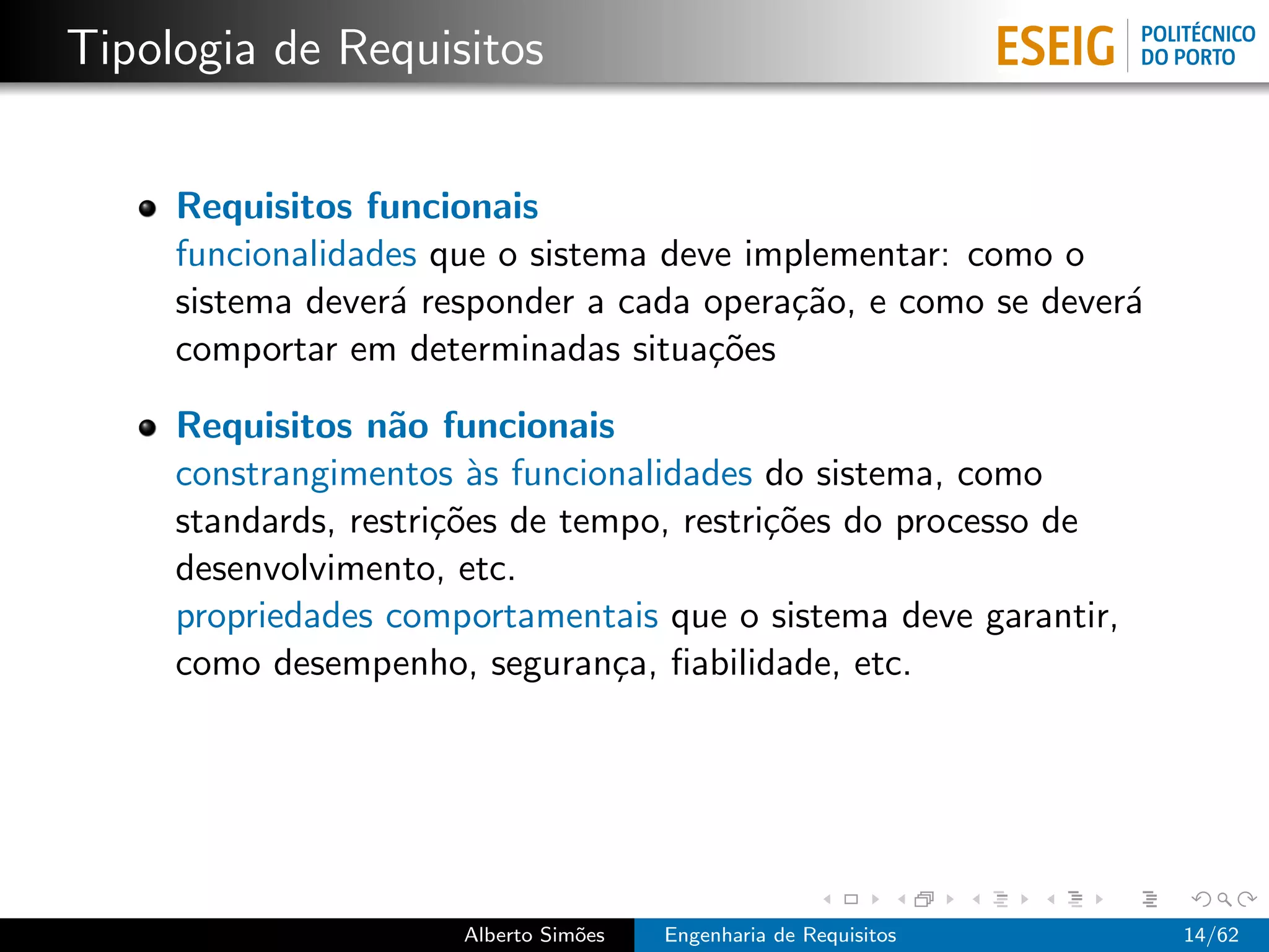 Tipologia de Requisitos


     Requisitos funcionais
     funcionalidades que o sistema deve implementar: como o
     sistema dever´ responder a cada opera¸˜o, e como se dever´
                  a                       ca                  a
     comportar em determinadas situa¸˜es
                                      co

     Requisitos n˜o funcionais
                   a
     constrangimentos `s funcionalidades do sistema, como
                        a
     standards, restri¸˜es de tempo, restri¸˜es do processo de
                      co                   co
     desenvolvimento, etc.
     propriedades comportamentais que o sistema deve garantir,
     como desempenho, seguran¸a, ﬁabilidade, etc.
                                 c




                      Alberto Sim˜es
                                 o     Engenharia de Requisitos   14/62
 