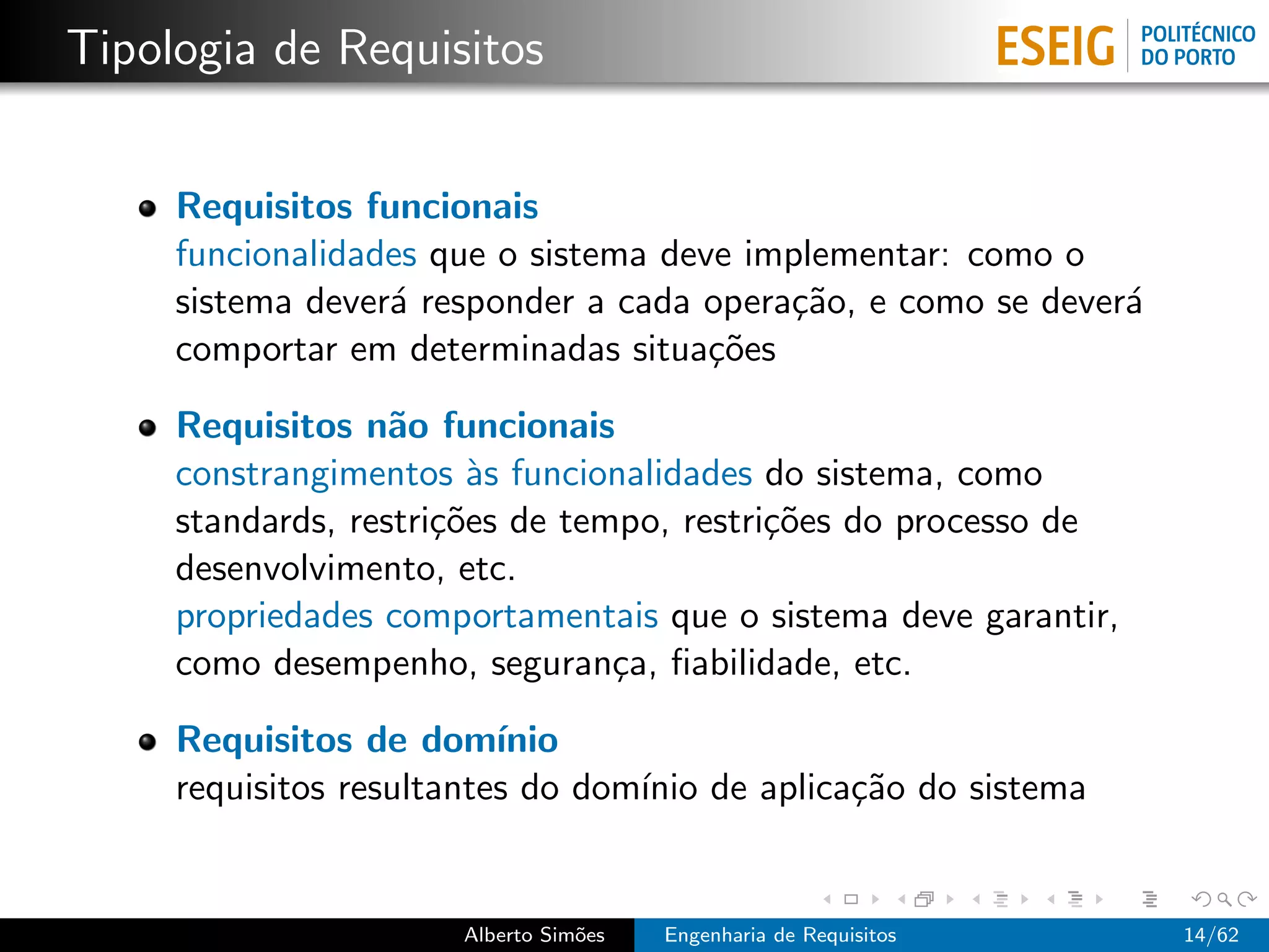 Tipologia de Requisitos


     Requisitos funcionais
     funcionalidades que o sistema deve implementar: como o
     sistema dever´ responder a cada opera¸˜o, e como se dever´
                  a                       ca                  a
     comportar em determinadas situa¸˜es
                                      co

     Requisitos n˜o funcionais
                   a
     constrangimentos `s funcionalidades do sistema, como
                        a
     standards, restri¸˜es de tempo, restri¸˜es do processo de
                      co                   co
     desenvolvimento, etc.
     propriedades comportamentais que o sistema deve garantir,
     como desempenho, seguran¸a, ﬁabilidade, etc.
                                 c

     Requisitos de dom´   ınio
     requisitos resultantes do dom´ de aplica¸˜o do sistema
                                  ınio       ca


                      Alberto Sim˜es
                                 o     Engenharia de Requisitos   14/62
 