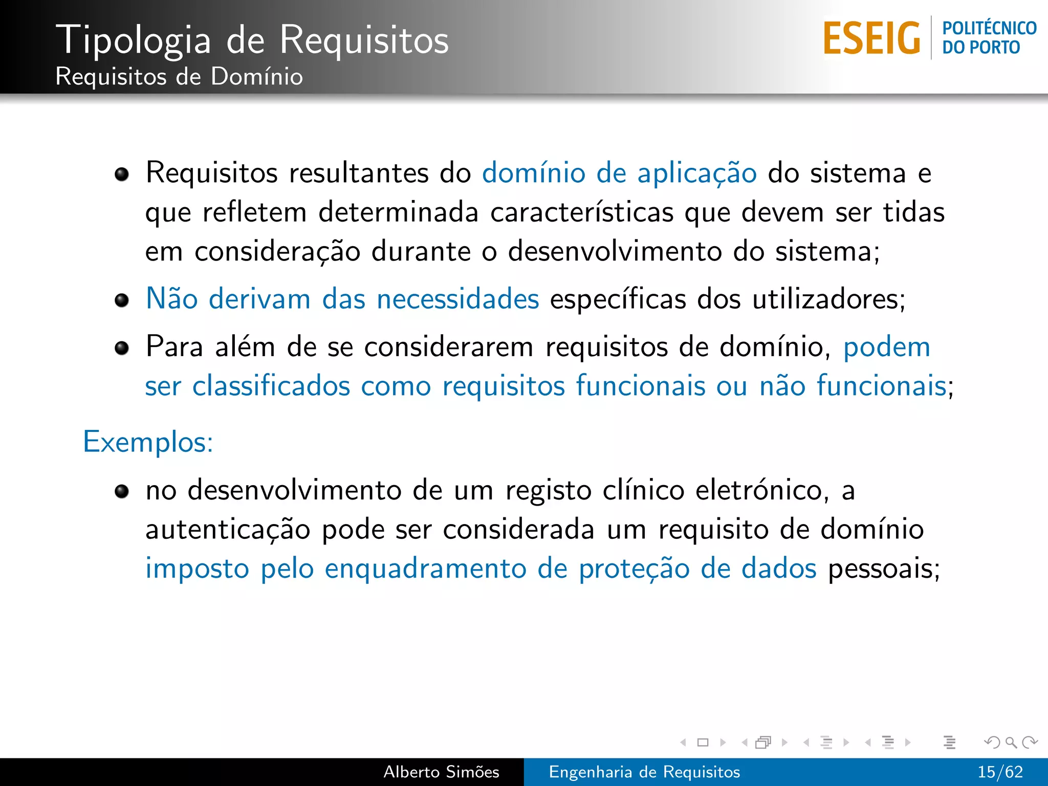 Tipologia de Requisitos
Requisitos de Dom´
                 ınio


       Requisitos resultantes do dom´ de aplica¸˜o do sistema e
                                    ınio           ca
       que reﬂetem determinada caracter´ ısticas que devem ser tidas
       em considera¸˜o durante o desenvolvimento do sistema;
                    ca
       N˜o derivam das necessidades espec´
        a                                ıﬁcas dos utilizadores;
       Para al´m de se considerarem requisitos de dom´
               e                                       ınio, podem
       ser classiﬁcados como requisitos funcionais ou n˜o funcionais;
                                                       a
  Exemplos:
       no desenvolvimento de um registo cl´
                                          ınico eletr´nico, a
                                                     o
       autentica¸˜o pode ser considerada um requisito de dom´
                ca                                            ınio
       imposto pelo enquadramento de prote¸˜o de dados pessoais;
                                            ca




                         Alberto Sim˜es
                                    o     Engenharia de Requisitos      15/62
 