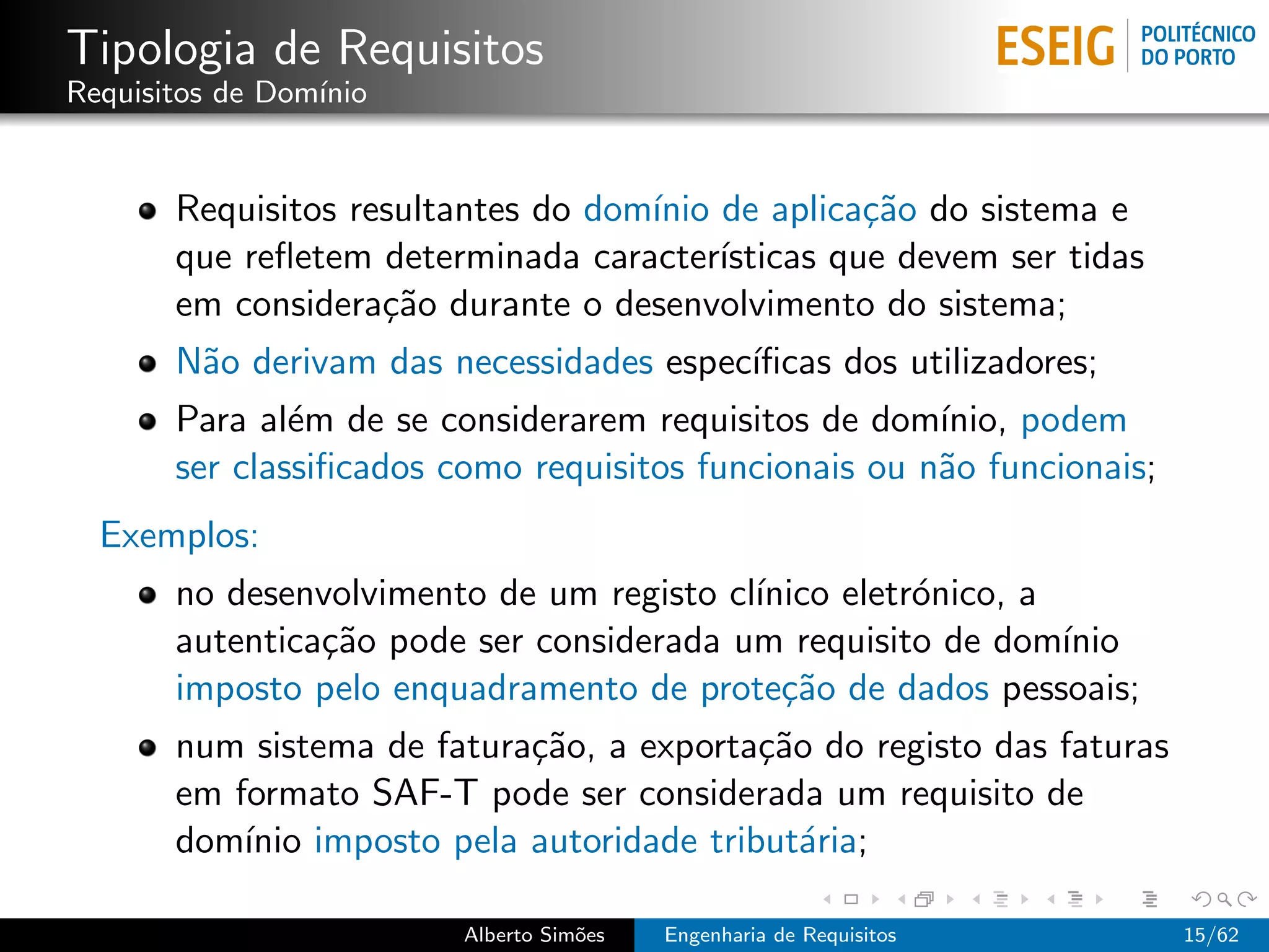 Tipologia de Requisitos
Requisitos de Dom´
                 ınio


       Requisitos resultantes do dom´ de aplica¸˜o do sistema e
                                    ınio           ca
       que reﬂetem determinada caracter´ ısticas que devem ser tidas
       em considera¸˜o durante o desenvolvimento do sistema;
                    ca
       N˜o derivam das necessidades espec´
        a                                ıﬁcas dos utilizadores;
       Para al´m de se considerarem requisitos de dom´
               e                                       ınio, podem
       ser classiﬁcados como requisitos funcionais ou n˜o funcionais;
                                                       a
  Exemplos:
       no desenvolvimento de um registo cl´
                                          ınico eletr´nico, a
                                                     o
       autentica¸˜o pode ser considerada um requisito de dom´
                ca                                            ınio
       imposto pelo enquadramento de prote¸˜o de dados pessoais;
                                            ca
       num sistema de fatura¸˜o, a exporta¸˜o do registo das faturas
                            ca            ca
       em formato SAF-T pode ser considerada um requisito de
       dom´ imposto pela autoridade tribut´ria;
           ınio                              a

                         Alberto Sim˜es
                                    o     Engenharia de Requisitos      15/62
 