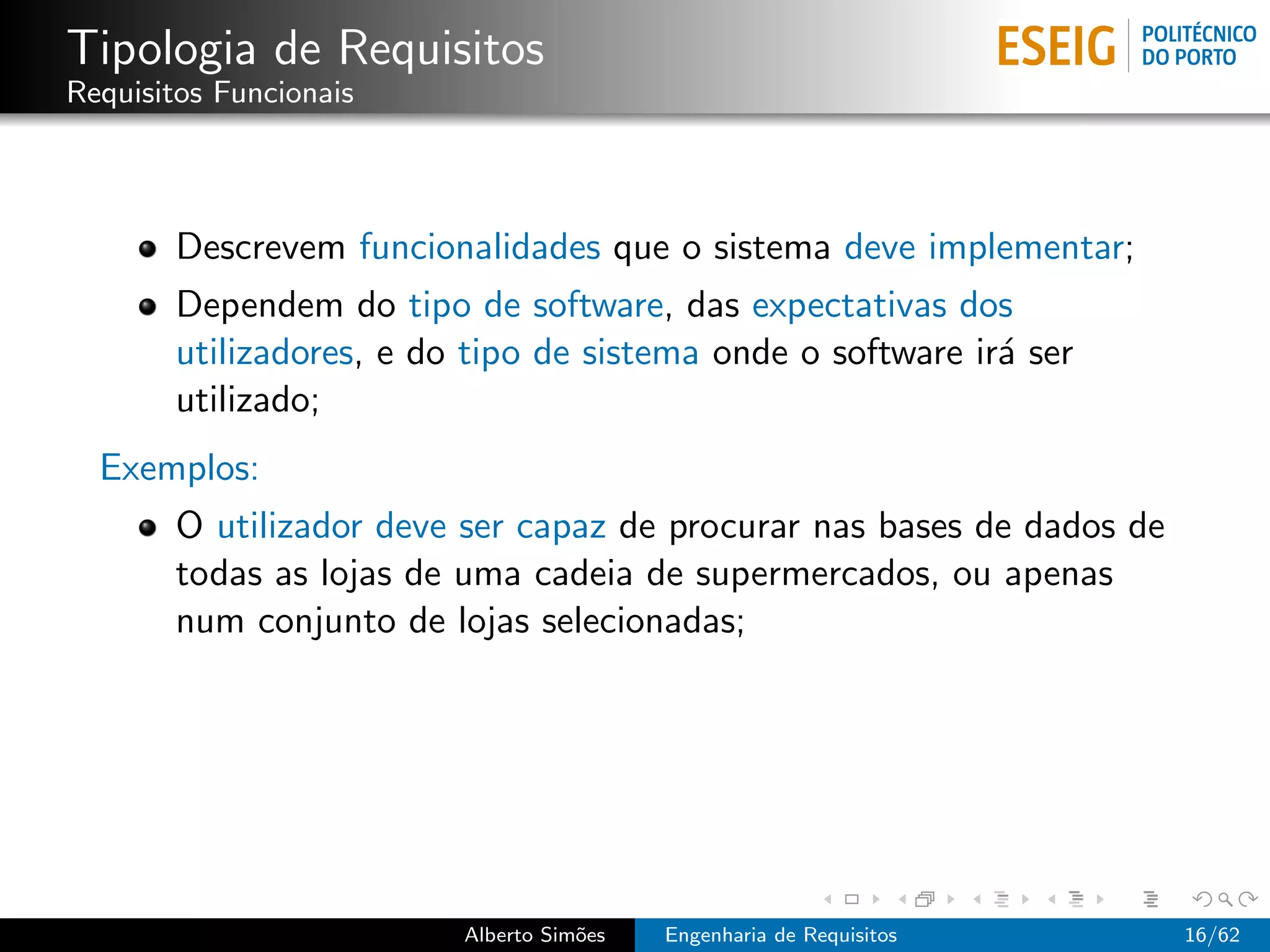 Tipologia de Requisitos
Requisitos Funcionais



       Descrevem funcionalidades que o sistema deve implementar;
       Dependem do tipo de software, das expectativas dos
       utilizadores, e do tipo de sistema onde o software ir´ ser
                                                            a
       utilizado;
  Exemplos:
       O utilizador deve ser capaz de procurar nas bases de dados de
       todas as lojas de uma cadeia de supermercados, ou apenas
       num conjunto de lojas selecionadas;




                         Alberto Sim˜es
                                    o     Engenharia de Requisitos     16/62
 