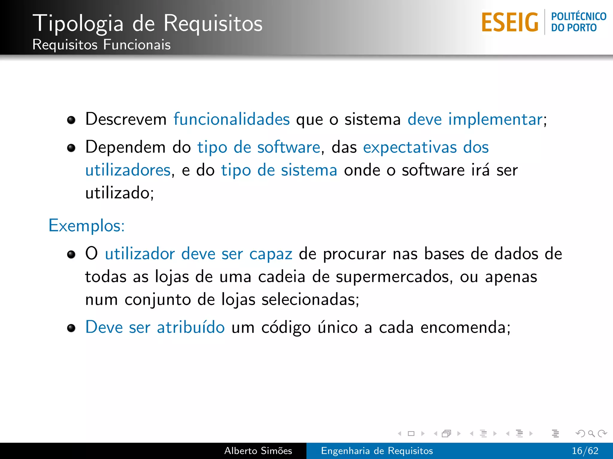 Tipologia de Requisitos
Requisitos Funcionais



       Descrevem funcionalidades que o sistema deve implementar;
       Dependem do tipo de software, das expectativas dos
       utilizadores, e do tipo de sistema onde o software ir´ ser
                                                            a
       utilizado;
  Exemplos:
       O utilizador deve ser capaz de procurar nas bases de dados de
       todas as lojas de uma cadeia de supermercados, ou apenas
       num conjunto de lojas selecionadas;
       Deve ser atribu´ um c´digo unico a cada encomenda;
                      ıdo   o     ´




                         Alberto Sim˜es
                                    o     Engenharia de Requisitos     16/62
 