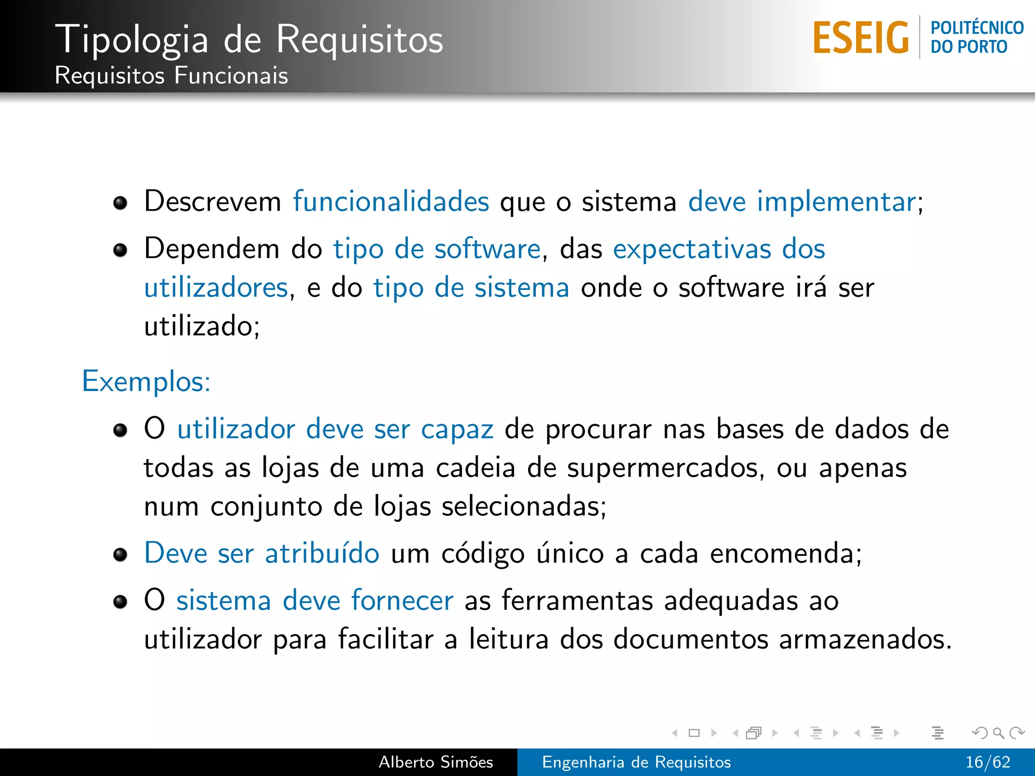 Tipologia de Requisitos
Requisitos Funcionais



       Descrevem funcionalidades que o sistema deve implementar;
       Dependem do tipo de software, das expectativas dos
       utilizadores, e do tipo de sistema onde o software ir´ ser
                                                            a
       utilizado;
  Exemplos:
       O utilizador deve ser capaz de procurar nas bases de dados de
       todas as lojas de uma cadeia de supermercados, ou apenas
       num conjunto de lojas selecionadas;
       Deve ser atribu´ um c´digo unico a cada encomenda;
                      ıdo   o     ´
       O sistema deve fornecer as ferramentas adequadas ao
       utilizador para facilitar a leitura dos documentos armazenados.


                         Alberto Sim˜es
                                    o     Engenharia de Requisitos       16/62
 