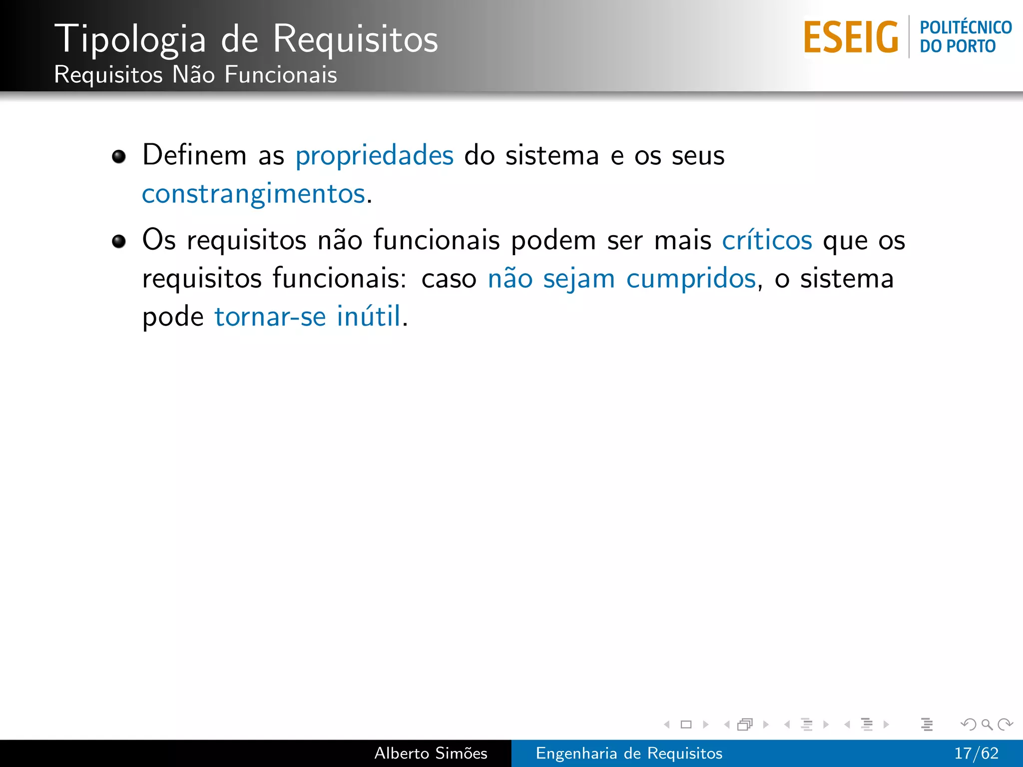 Tipologia de Requisitos
Requisitos N˜o Funcionais
            a


       Deﬁnem as propriedades do sistema e os seus
       constrangimentos.
       Os requisitos n˜o funcionais podem ser mais cr´
                       a                             ıticos que os
       requisitos funcionais: caso n˜o sejam cumpridos, o sistema
                                    a
       pode tornar-se in´til.
                         u




                            Alberto Sim˜es
                                       o     Engenharia de Requisitos   17/62
 