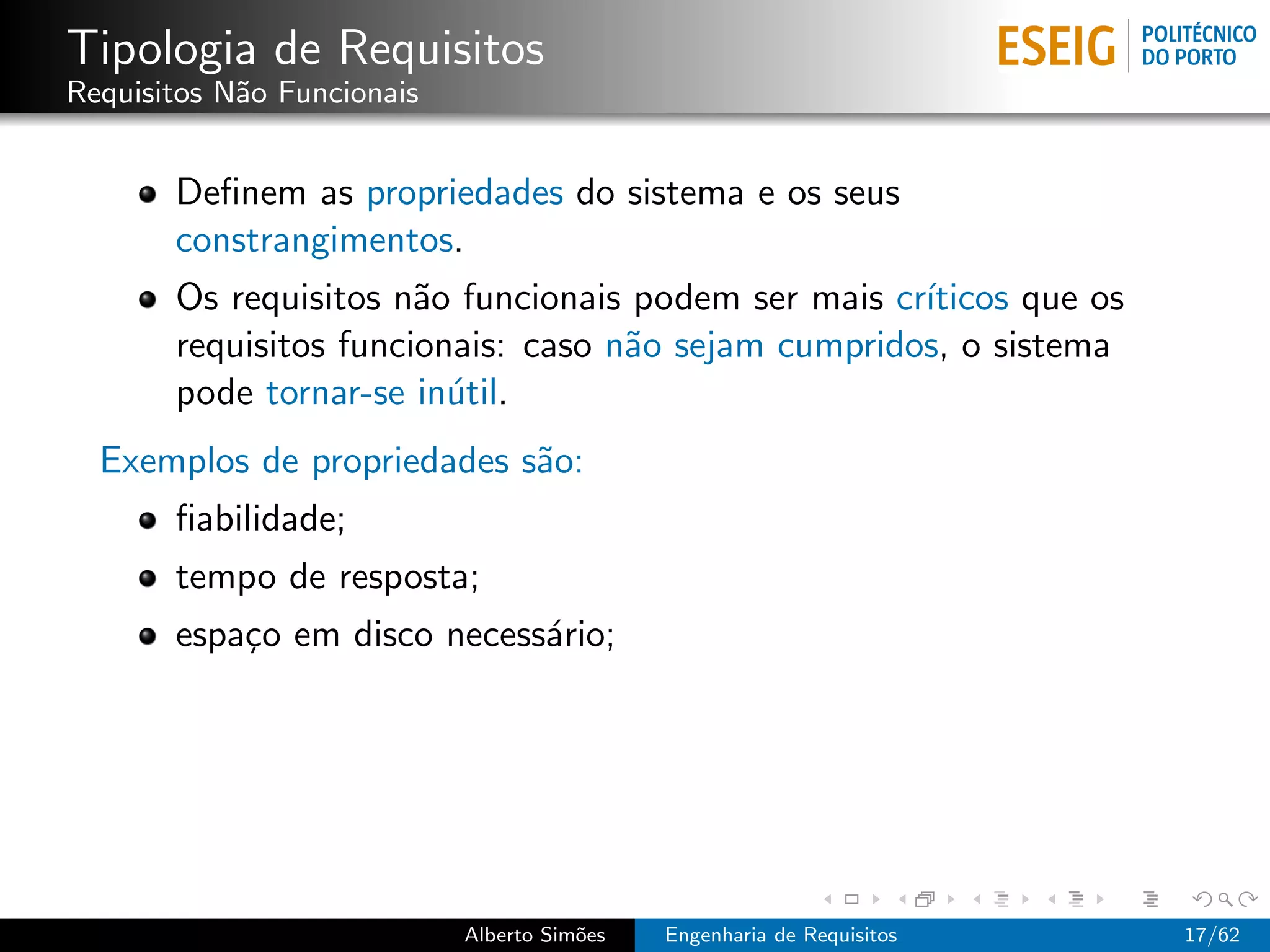 Tipologia de Requisitos
Requisitos N˜o Funcionais
            a


       Deﬁnem as propriedades do sistema e os seus
       constrangimentos.
       Os requisitos n˜o funcionais podem ser mais cr´
                       a                             ıticos que os
       requisitos funcionais: caso n˜o sejam cumpridos, o sistema
                                    a
       pode tornar-se in´til.
                         u
  Exemplos de propriedades s˜o:
                            a
       ﬁabilidade;
       tempo de resposta;
       espa¸o em disco necess´rio;
           c                 a




                            Alberto Sim˜es
                                       o     Engenharia de Requisitos   17/62
 