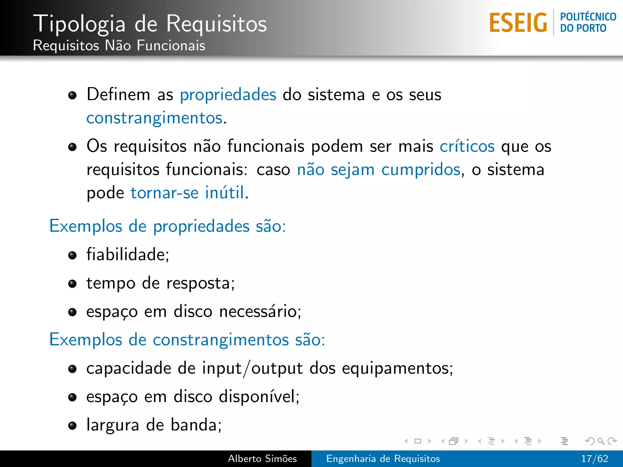 Tipologia de Requisitos
Requisitos N˜o Funcionais
            a


       Deﬁnem as propriedades do sistema e os seus
       constrangimentos.
       Os requisitos n˜o funcionais podem ser mais cr´
                       a                             ıticos que os
       requisitos funcionais: caso n˜o sejam cumpridos, o sistema
                                    a
       pode tornar-se in´til.
                         u
  Exemplos de propriedades s˜o:
                            a
       ﬁabilidade;
       tempo de resposta;
       espa¸o em disco necess´rio;
           c                 a
  Exemplos de constrangimentos s˜o:
                                a
       capacidade de input/output dos equipamentos;
       espa¸o em disco dispon´
           c                 ıvel;
       largura de banda;
                            Alberto Sim˜es
                                       o     Engenharia de Requisitos   17/62
 