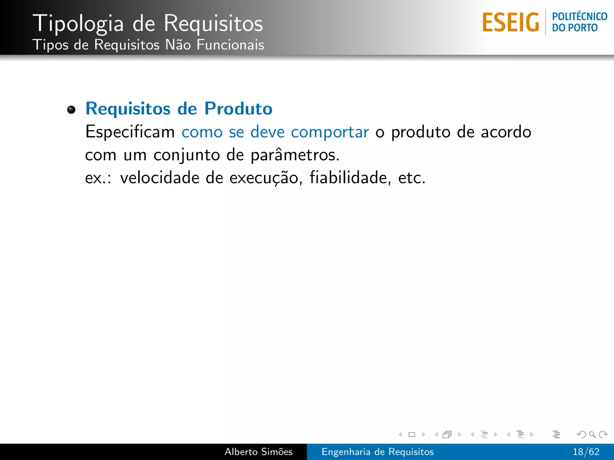 Tipologia de Requisitos
Tipos de Requisitos N˜o Funcionais
                     a



       Requisitos de Produto
       Especiﬁcam como se deve comportar o produto de acordo
       com um conjunto de parˆmetros.
                               a
       ex.: velocidade de execu¸˜o, ﬁabilidade, etc.
                               ca




                            Alberto Sim˜es
                                       o     Engenharia de Requisitos   18/62
 