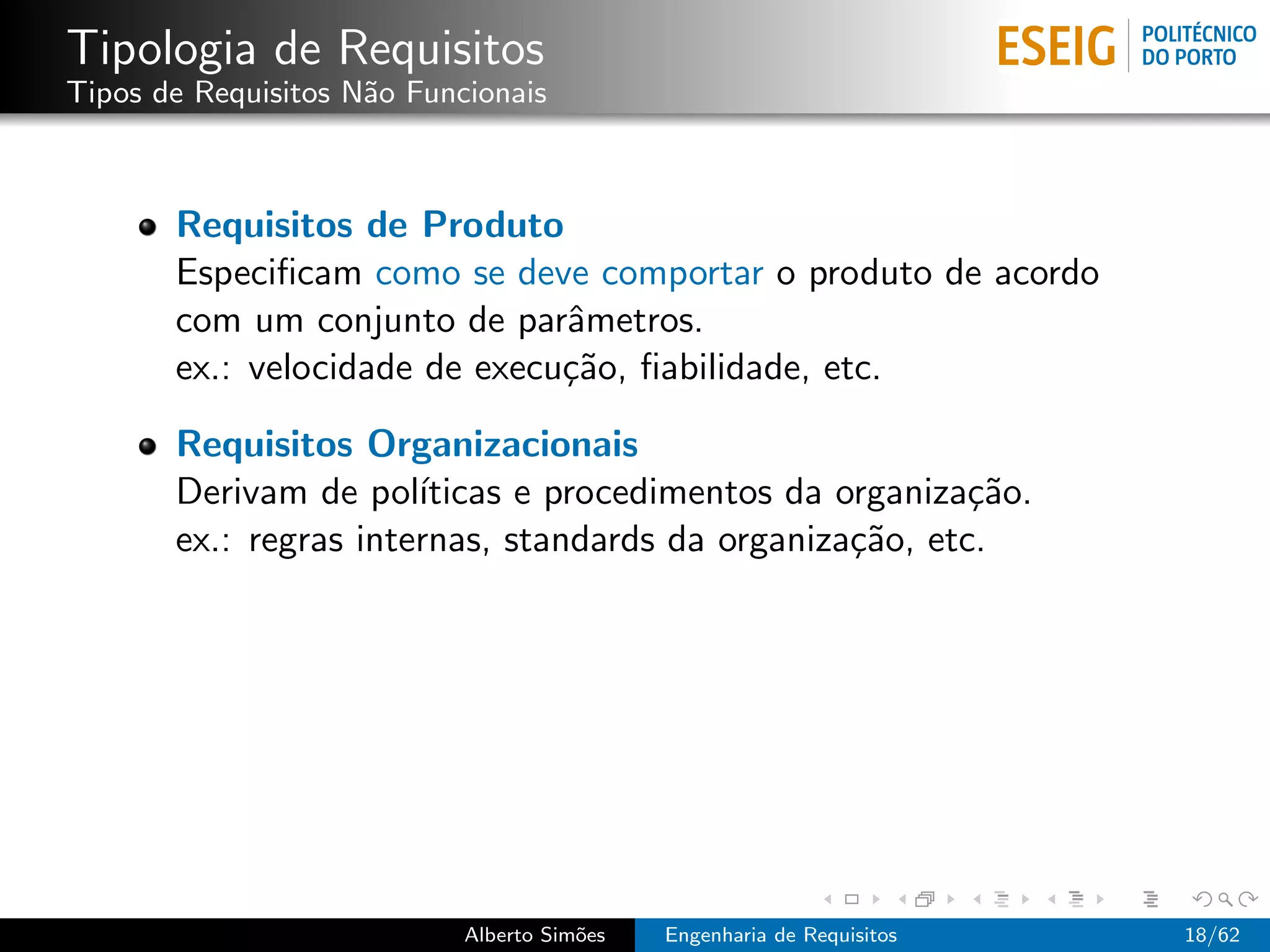 Tipologia de Requisitos
Tipos de Requisitos N˜o Funcionais
                     a



       Requisitos de Produto
       Especiﬁcam como se deve comportar o produto de acordo
       com um conjunto de parˆmetros.
                               a
       ex.: velocidade de execu¸˜o, ﬁabilidade, etc.
                               ca

       Requisitos Organizacionais
       Derivam de pol´ ıticas e procedimentos da organiza¸˜o.
                                                          ca
       ex.: regras internas, standards da organiza¸˜o, etc.
                                                  ca




                            Alberto Sim˜es
                                       o     Engenharia de Requisitos   18/62
 