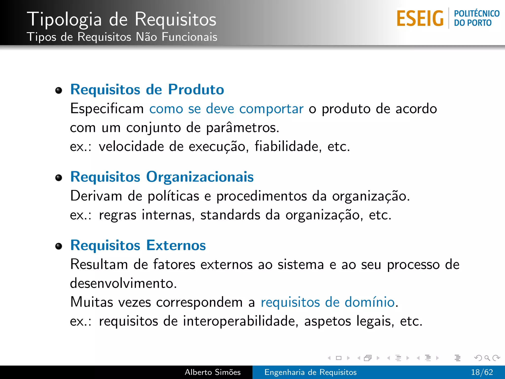 Tipologia de Requisitos
Tipos de Requisitos N˜o Funcionais
                     a



       Requisitos de Produto
       Especiﬁcam como se deve comportar o produto de acordo
       com um conjunto de parˆmetros.
                               a
       ex.: velocidade de execu¸˜o, ﬁabilidade, etc.
                               ca

       Requisitos Organizacionais
       Derivam de pol´ ıticas e procedimentos da organiza¸˜o.
                                                          ca
       ex.: regras internas, standards da organiza¸˜o, etc.
                                                  ca

       Requisitos Externos
       Resultam de fatores externos ao sistema e ao seu processo de
       desenvolvimento.
       Muitas vezes correspondem a requisitos de dom´    ınio.
       ex.: requisitos de interoperabilidade, aspetos legais, etc.


                            Alberto Sim˜es
                                       o     Engenharia de Requisitos   18/62
 