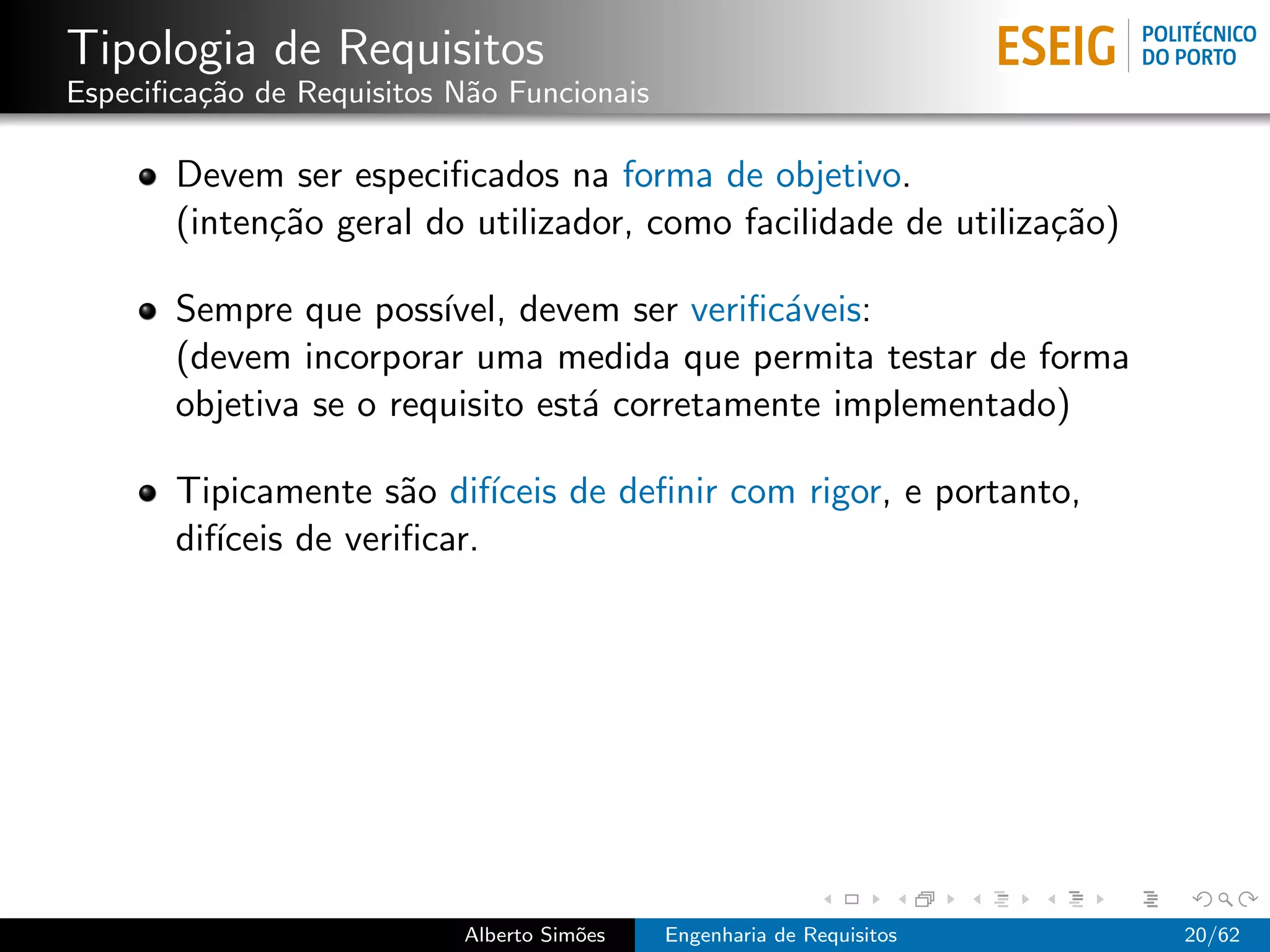 Tipologia de Requisitos
Especiﬁca¸˜o de Requisitos N˜o Funcionais
         ca                 a

       Devem ser especiﬁcados na forma de objetivo.
       (inten¸˜o geral do utilizador, como facilidade de utiliza¸˜o)
             ca                                                 ca

       Sempre que poss´ ıvel, devem ser veriﬁc´veis:
                                              a
       (devem incorporar uma medida que permita testar de forma
       objetiva se o requisito est´ corretamente implementado)
                                  a

       Tipicamente s˜o dif´
                       a     ıceis de deﬁnir com rigor, e portanto,
       dif´
          ıceis de veriﬁcar.




                           Alberto Sim˜es
                                      o     Engenharia de Requisitos   20/62
 