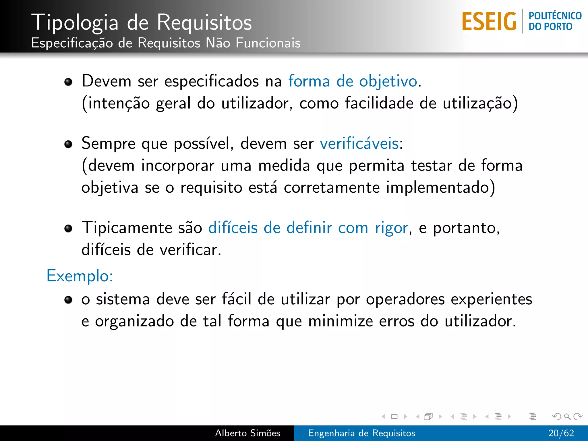 Tipologia de Requisitos
Especiﬁca¸˜o de Requisitos N˜o Funcionais
         ca                 a

       Devem ser especiﬁcados na forma de objetivo.
       (inten¸˜o geral do utilizador, como facilidade de utiliza¸˜o)
             ca                                                 ca

       Sempre que poss´ ıvel, devem ser veriﬁc´veis:
                                              a
       (devem incorporar uma medida que permita testar de forma
       objetiva se o requisito est´ corretamente implementado)
                                  a

      Tipicamente s˜o dif´
                      a     ıceis de deﬁnir com rigor, e portanto,
      dif´
         ıceis de veriﬁcar.
  Exemplo:
      o sistema deve ser f´cil de utilizar por operadores experientes
                            a
      e organizado de tal forma que minimize erros do utilizador.




                           Alberto Sim˜es
                                      o     Engenharia de Requisitos    20/62
 