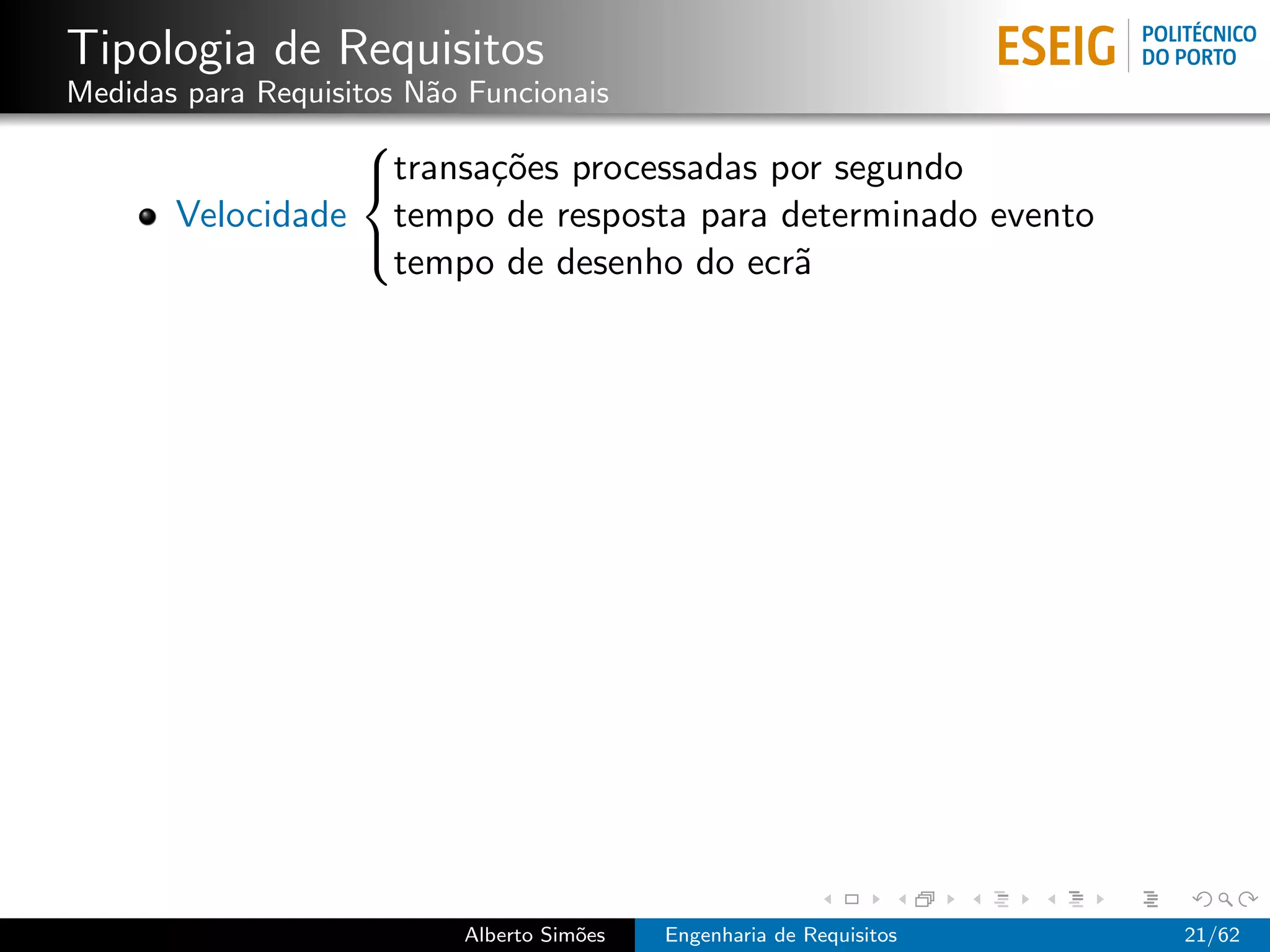Tipologia de Requisitos
Medidas para Requisitos N˜o Funcionais
                         a
                 
                 transa¸˜es processadas por segundo
                        co
       Velocidade tempo de resposta para determinado evento
                  tempo de desenho do ecr˜a
                 




                           Alberto Sim˜es
                                      o     Engenharia de Requisitos   21/62
 