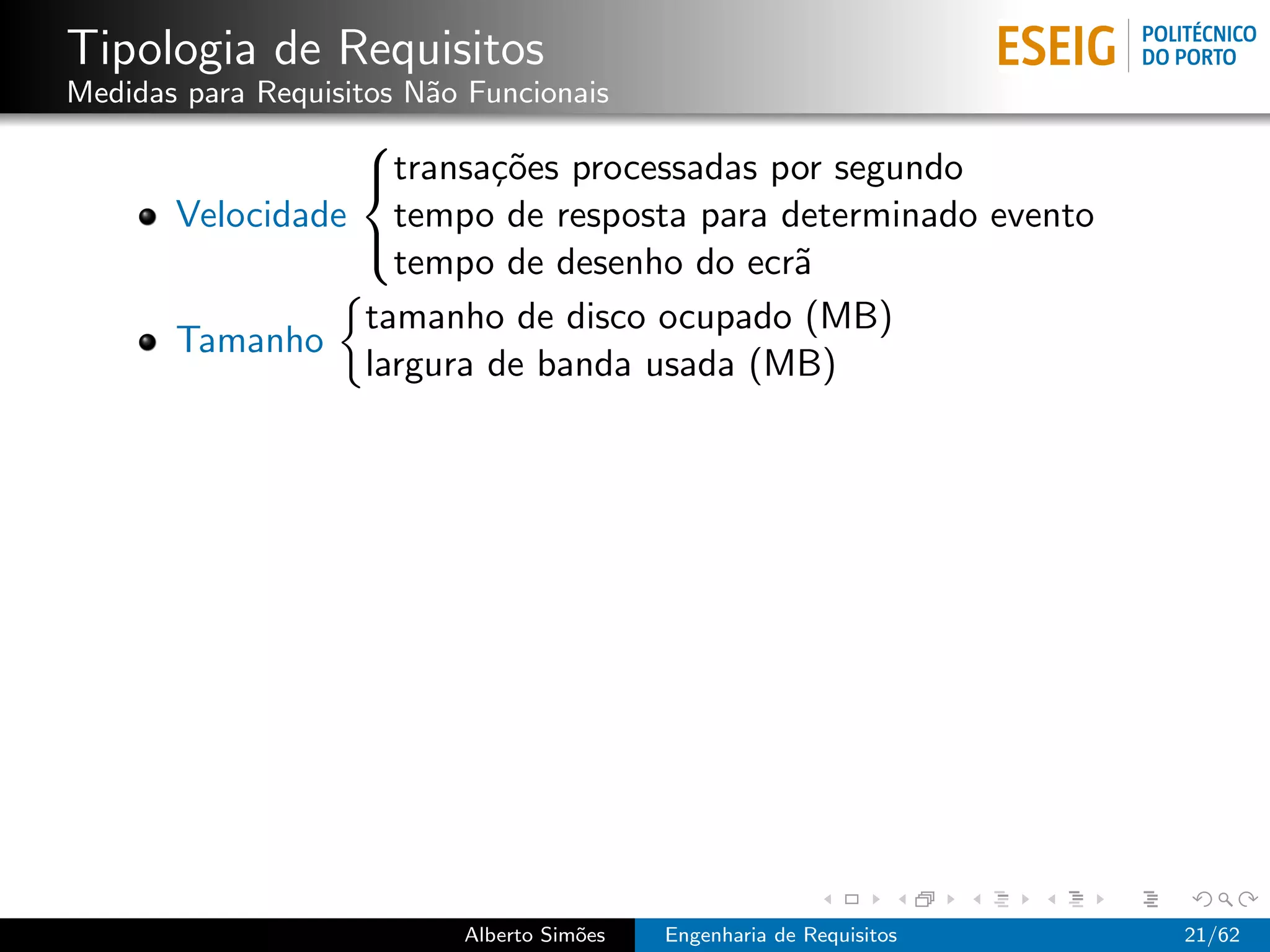 Tipologia de Requisitos
Medidas para Requisitos N˜o Funcionais
                         a
                 
                 transa¸˜es processadas por segundo
                         co
       Velocidade tempo de resposta para determinado evento
                   tempo de desenho do ecr˜
                                          a
                 

                 tamanho de disco ocupado (MB)
       Tamanho
                 largura de banda usada (MB)




                           Alberto Sim˜es
                                      o     Engenharia de Requisitos   21/62
 