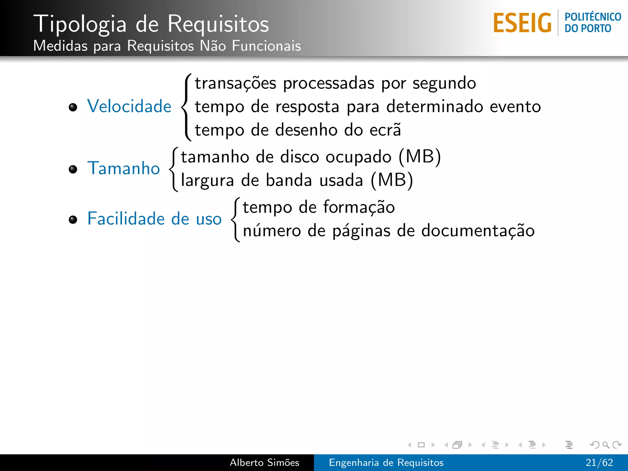 Tipologia de Requisitos
Medidas para Requisitos N˜o Funcionais
                         a
                   
                   transa¸˜es processadas por segundo
                           co
       Velocidade tempo de resposta para determinado evento
                     tempo de desenho do ecr˜a
                   

                   tamanho de disco ocupado (MB)
       Tamanho
                   largura de banda usada (MB)
                           tempo de forma¸˜o
                                          ca
       Facilidade de uso
                           n´mero de p´ginas de documenta¸˜o
                            u          a                 ca




                           Alberto Sim˜es
                                      o     Engenharia de Requisitos   21/62
 