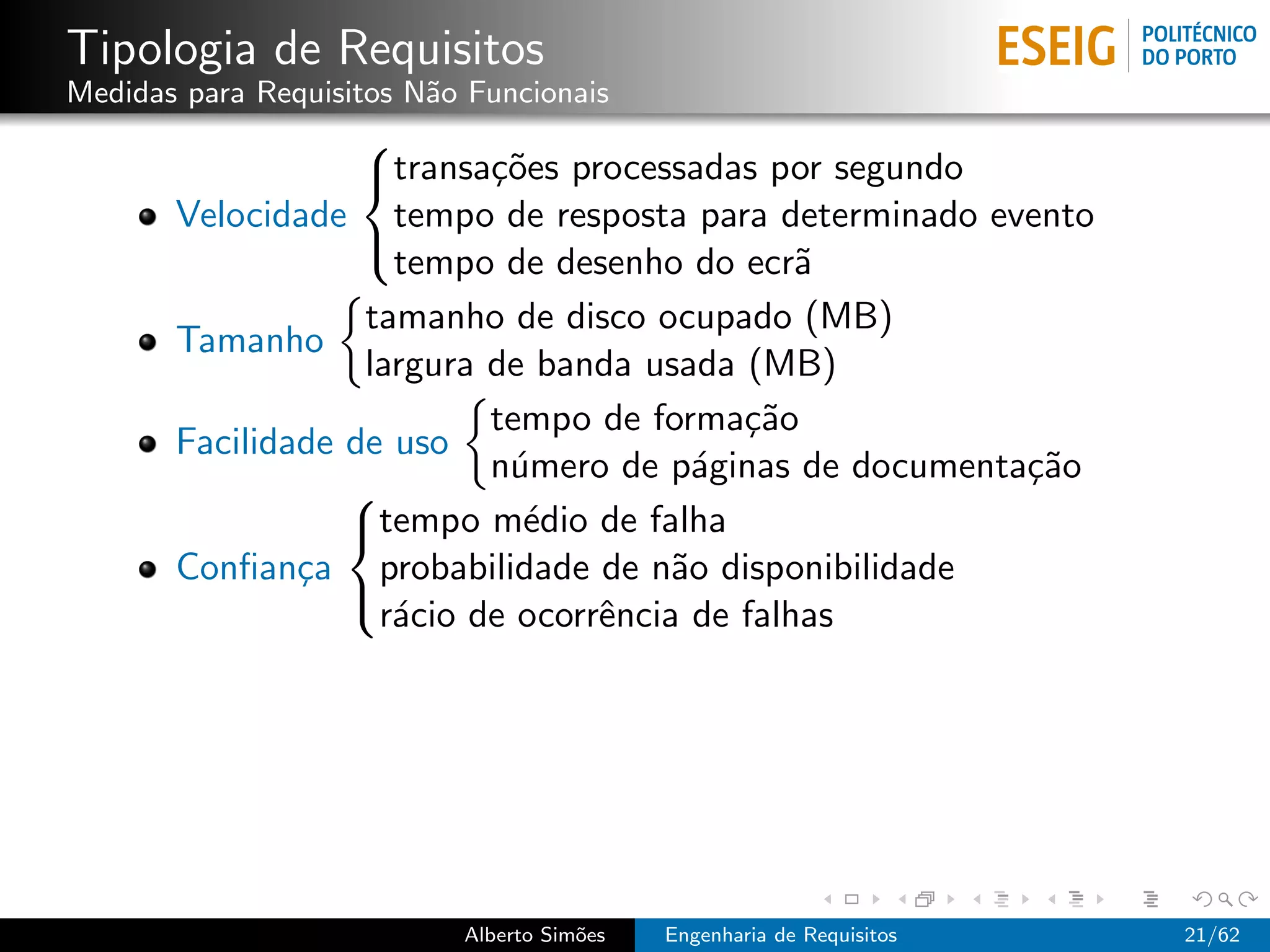 Tipologia de Requisitos
Medidas para Requisitos N˜o Funcionais
                         a
                   
                   transa¸˜es processadas por segundo
                           co
       Velocidade tempo de resposta para determinado evento
                     tempo de desenho do ecr˜  a
                   

                   tamanho de disco ocupado (MB)
       Tamanho
                   largura de banda usada (MB)
                           tempo de forma¸˜o
                                           ca
       Facilidade de uso
                           n´mero de p´ginas de documenta¸˜o
                            u            a               ca
                  
                  tempo m´dio de falha
                             e
       Conﬁan¸a probabilidade de n˜o disponibilidade
               c                       a
                    r´cio de ocorrˆncia de falhas
                     a            e
                  




                           Alberto Sim˜es
                                      o     Engenharia de Requisitos   21/62
 