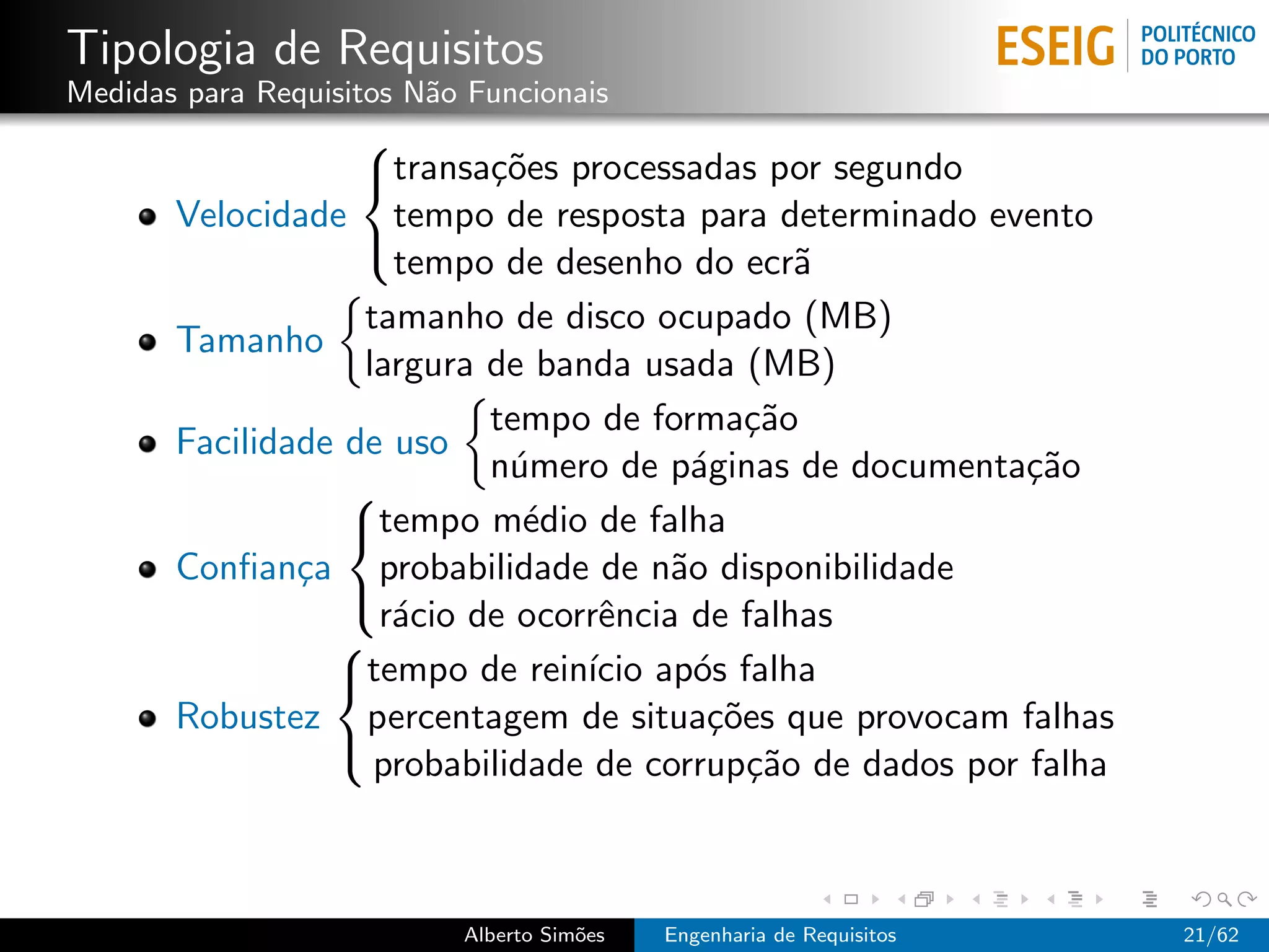 Tipologia de Requisitos
Medidas para Requisitos N˜o Funcionais
                         a
                   
                   transa¸˜es processadas por segundo
                           co
       Velocidade tempo de resposta para determinado evento
                     tempo de desenho do ecr˜   a
                   

                   tamanho de disco ocupado (MB)
       Tamanho
                   largura de banda usada (MB)
                           tempo de forma¸˜o ca
       Facilidade de uso
                           n´mero de p´ginas de documenta¸˜o
                             u           a                  ca
                  
                  tempo m´dio de falha
                              e
       Conﬁan¸a probabilidade de n˜o disponibilidade
               c                       a
                    r´cio de ocorrˆncia de falhas
                     a            e
                  
                 
                 tempo de rein´ ap´s falha
                                 ıcio o
       Robustez percentagem de situa¸˜es que provocam falhas
                                          co
                    probabilidade de corrup¸˜o de dados por falha
                                             ca
                 



                           Alberto Sim˜es
                                      o     Engenharia de Requisitos   21/62
 