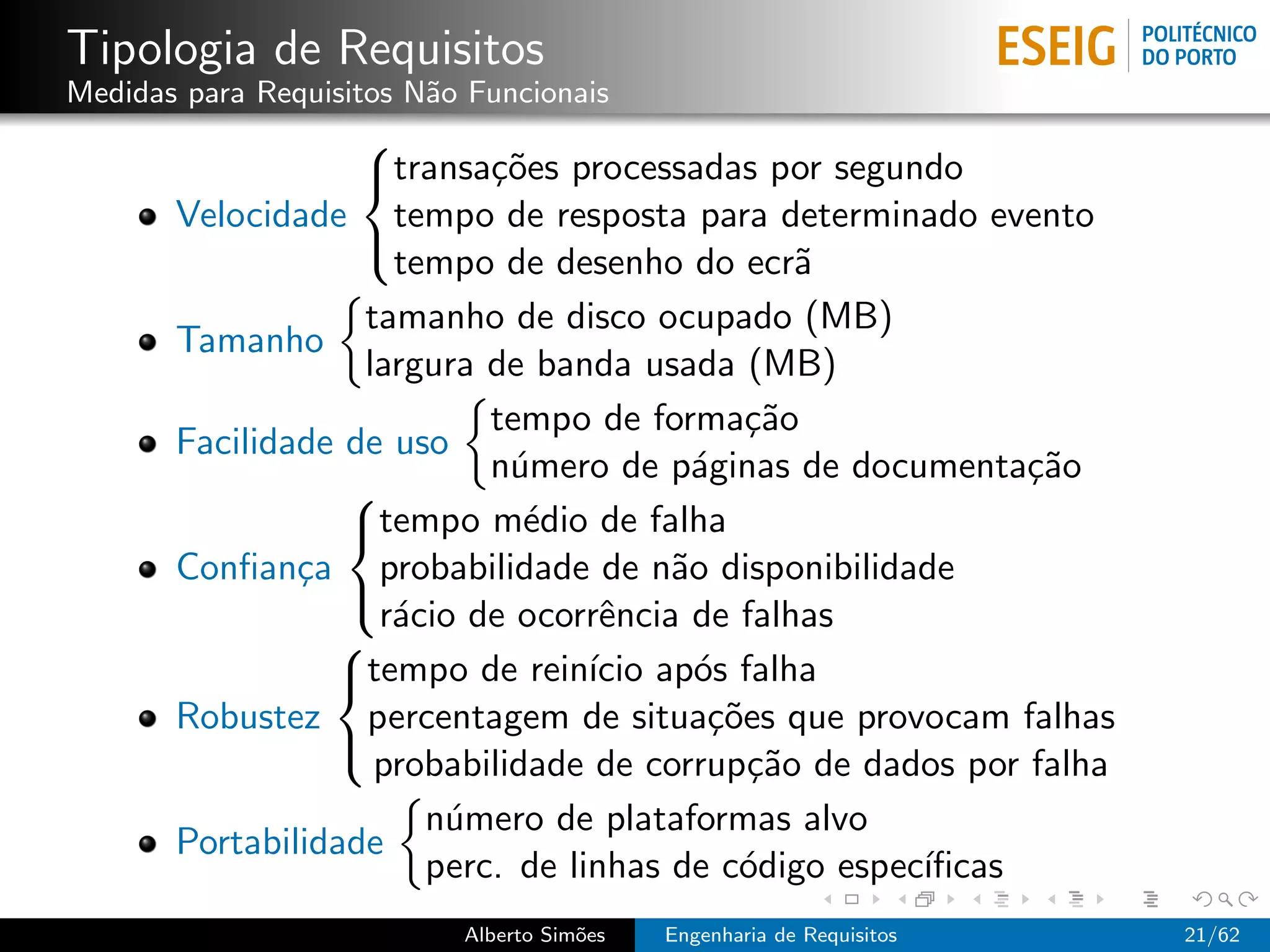 Tipologia de Requisitos
Medidas para Requisitos N˜o Funcionais
                         a
                   
                   transa¸˜es processadas por segundo
                           co
       Velocidade tempo de resposta para determinado evento
                     tempo de desenho do ecr˜   a
                   

                   tamanho de disco ocupado (MB)
       Tamanho
                   largura de banda usada (MB)
                           tempo de forma¸˜o ca
       Facilidade de uso
                           n´mero de p´ginas de documenta¸˜o
                             u           a                  ca
                  
                  tempo m´dio de falha
                              e
       Conﬁan¸a probabilidade de n˜o disponibilidade
               c                       a
                    r´cio de ocorrˆncia de falhas
                     a             e
                  
                 
                 tempo de rein´ ap´s falha
                                  ıcio o
       Robustez percentagem de situa¸˜es que provocam falhas
                                          co
                    probabilidade de corrup¸˜o de dados por falha
                                             ca
                 

                       n´mero de plataformas alvo
                        u
       Portabilidade
                       perc. de linhas de c´digo espec´
                                            o         ıﬁcas
                           Alberto Sim˜es
                                      o     Engenharia de Requisitos   21/62
 