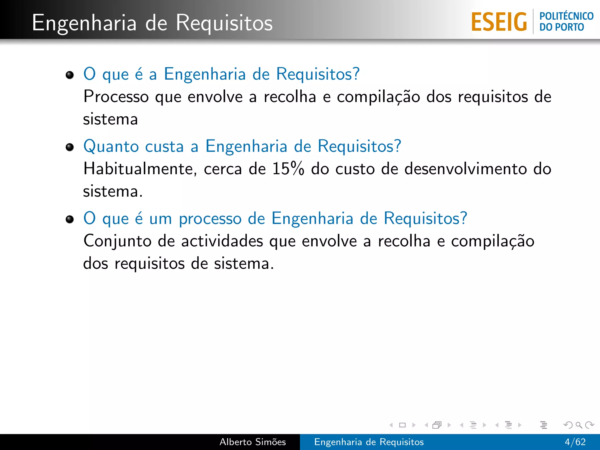 Engenharia de Requisitos

     O que ´ a Engenharia de Requisitos?
            e
     Processo que envolve a recolha e compila¸˜o dos requisitos de
                                             ca
     sistema
     Quanto custa a Engenharia de Requisitos?
     Habitualmente, cerca de 15% do custo de desenvolvimento do
     sistema.
     O que ´ um processo de Engenharia de Requisitos?
            e
     Conjunto de actividades que envolve a recolha e compila¸˜o
                                                            ca
     dos requisitos de sistema.




                      Alberto Sim˜es
                                 o     Engenharia de Requisitos      4/62
 